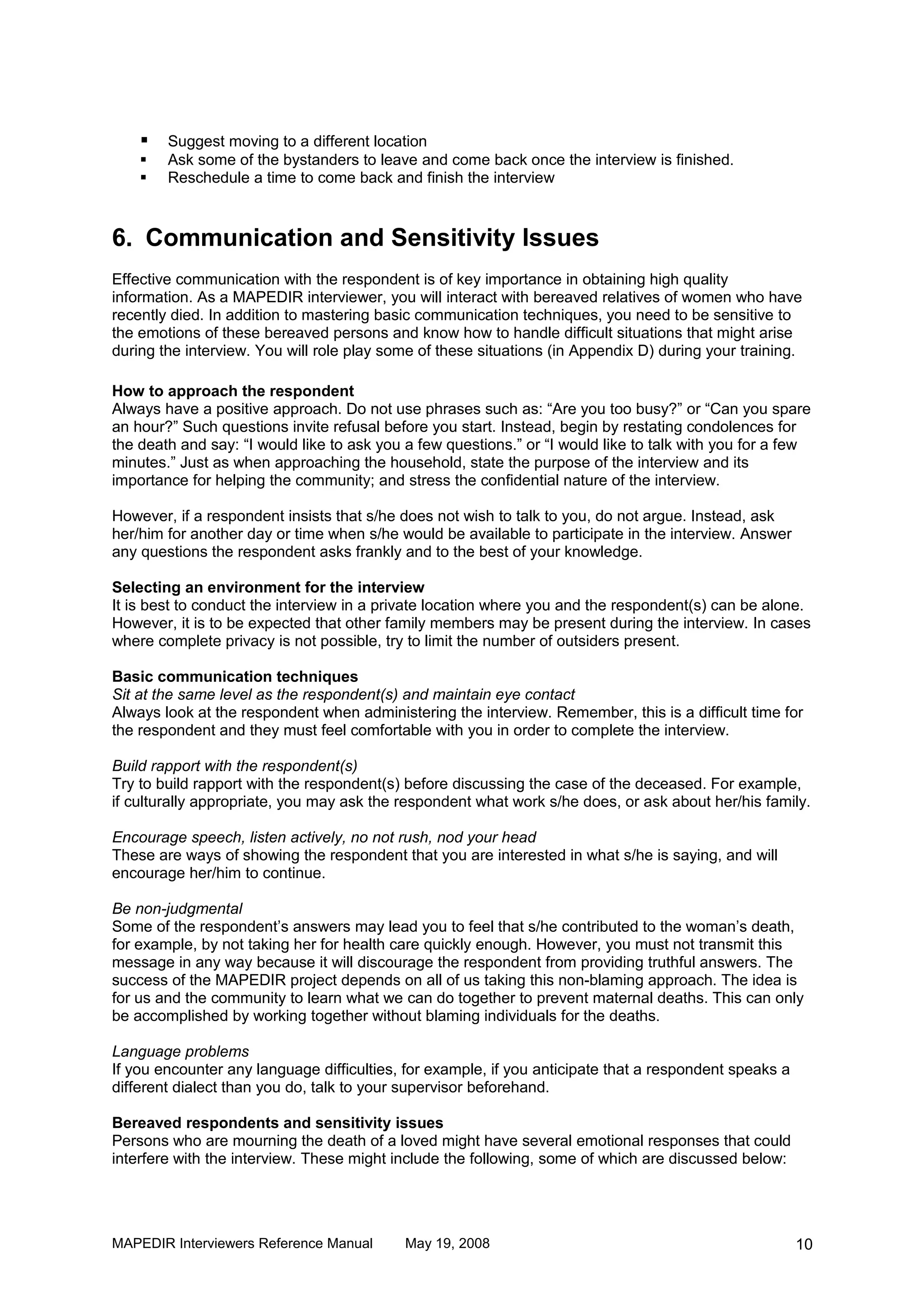    Suggest moving to a different location
       Ask some of the bystanders to leave and come back once the interview is finished.
       Reschedule a time to come back and finish the interview



6. Communication and Sensitivity Issues
Effective communication with the respondent is of key importance in obtaining high quality
information. As a MAPEDIR interviewer, you will interact with bereaved relatives of women who have
recently died. In addition to mastering basic communication techniques, you need to be sensitive to
the emotions of these bereaved persons and know how to handle difficult situations that might arise
during the interview. You will role play some of these situations (in Appendix D) during your training.

How to approach the respondent
Always have a positive approach. Do not use phrases such as: “Are you too busy?” or “Can you spare
an hour?” Such questions invite refusal before you start. Instead, begin by restating condolences for
the death and say: “I would like to ask you a few questions.” or “I would like to talk with you for a few
minutes.” Just as when approaching the household, state the purpose of the interview and its
importance for helping the community; and stress the confidential nature of the interview.

However, if a respondent insists that s/he does not wish to talk to you, do not argue. Instead, ask
her/him for another day or time when s/he would be available to participate in the interview. Answer
any questions the respondent asks frankly and to the best of your knowledge.

Selecting an environment for the interview
It is best to conduct the interview in a private location where you and the respondent(s) can be alone.
However, it is to be expected that other family members may be present during the interview. In cases
where complete privacy is not possible, try to limit the number of outsiders present.

Basic communication techniques
Sit at the same level as the respondent(s) and maintain eye contact
Always look at the respondent when administering the interview. Remember, this is a difficult time for
the respondent and they must feel comfortable with you in order to complete the interview.

Build rapport with the respondent(s)
Try to build rapport with the respondent(s) before discussing the case of the deceased. For example,
if culturally appropriate, you may ask the respondent what work s/he does, or ask about her/his family.

Encourage speech, listen actively, no not rush, nod your head
These are ways of showing the respondent that you are interested in what s/he is saying, and will
encourage her/him to continue.

Be non-judgmental
Some of the respondent’s answers may lead you to feel that s/he contributed to the woman’s death,
for example, by not taking her for health care quickly enough. However, you must not transmit this
message in any way because it will discourage the respondent from providing truthful answers. The
success of the MAPEDIR project depends on all of us taking this non-blaming approach. The idea is
for us and the community to learn what we can do together to prevent maternal deaths. This can only
be accomplished by working together without blaming individuals for the deaths.

Language problems
If you encounter any language difficulties, for example, if you anticipate that a respondent speaks a
different dialect than you do, talk to your supervisor beforehand.

Bereaved respondents and sensitivity issues
Persons who are mourning the death of a loved might have several emotional responses that could
interfere with the interview. These might include the following, some of which are discussed below:




MAPEDIR Interviewers Reference Manual       May 19, 2008                                                10
 