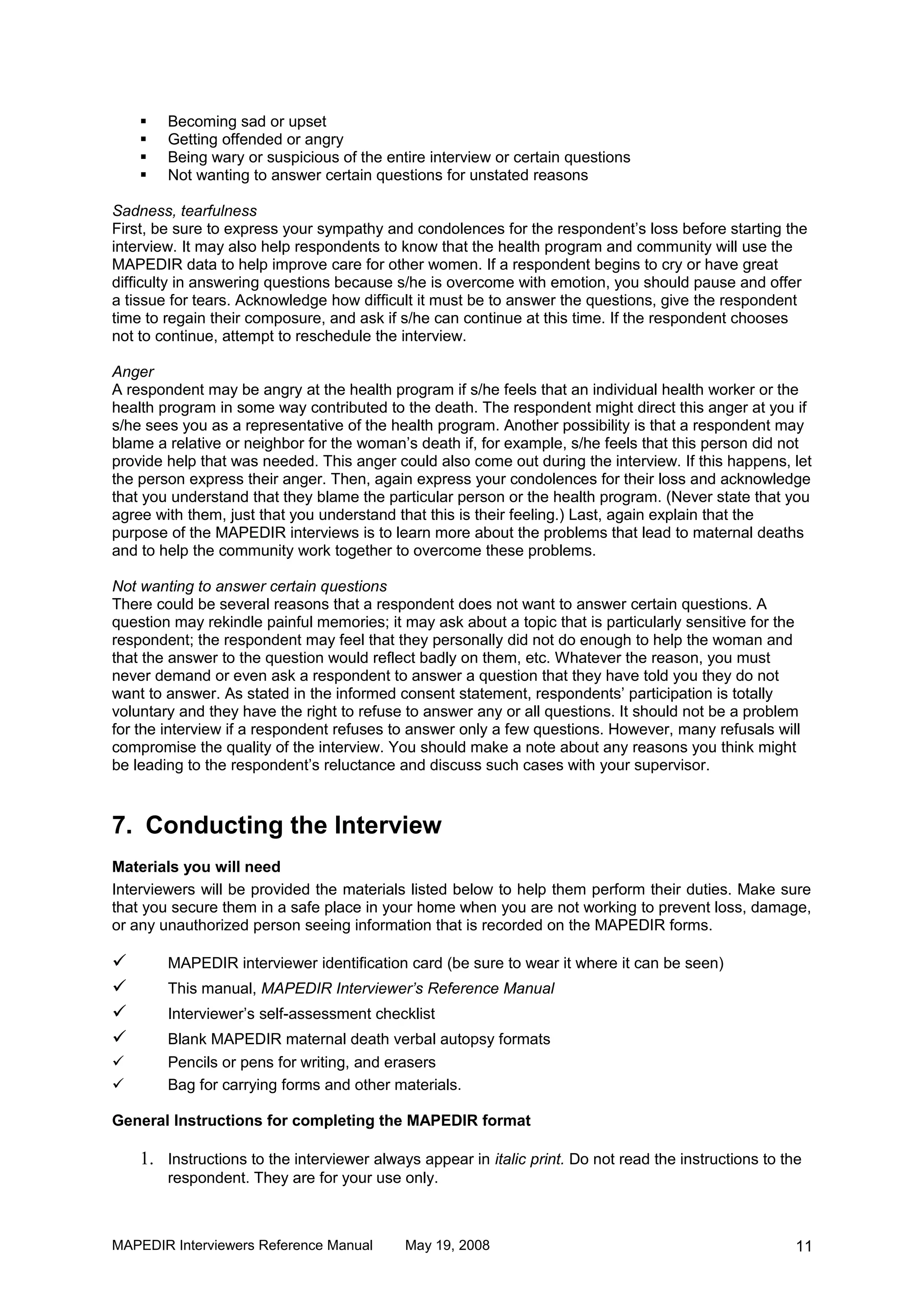    Becoming sad or upset
       Getting offended or angry
       Being wary or suspicious of the entire interview or certain questions
       Not wanting to answer certain questions for unstated reasons

Sadness, tearfulness
First, be sure to express your sympathy and condolences for the respondent’s loss before starting the
interview. It may also help respondents to know that the health program and community will use the
MAPEDIR data to help improve care for other women. If a respondent begins to cry or have great
difficulty in answering questions because s/he is overcome with emotion, you should pause and offer
a tissue for tears. Acknowledge how difficult it must be to answer the questions, give the respondent
time to regain their composure, and ask if s/he can continue at this time. If the respondent chooses
not to continue, attempt to reschedule the interview.

Anger
A respondent may be angry at the health program if s/he feels that an individual health worker or the
health program in some way contributed to the death. The respondent might direct this anger at you if
s/he sees you as a representative of the health program. Another possibility is that a respondent may
blame a relative or neighbor for the woman’s death if, for example, s/he feels that this person did not
provide help that was needed. This anger could also come out during the interview. If this happens, let
the person express their anger. Then, again express your condolences for their loss and acknowledge
that you understand that they blame the particular person or the health program. (Never state that you
agree with them, just that you understand that this is their feeling.) Last, again explain that the
purpose of the MAPEDIR interviews is to learn more about the problems that lead to maternal deaths
and to help the community work together to overcome these problems.

Not wanting to answer certain questions
There could be several reasons that a respondent does not want to answer certain questions. A
question may rekindle painful memories; it may ask about a topic that is particularly sensitive for the
respondent; the respondent may feel that they personally did not do enough to help the woman and
that the answer to the question would reflect badly on them, etc. Whatever the reason, you must
never demand or even ask a respondent to answer a question that they have told you they do not
want to answer. As stated in the informed consent statement, respondents’ participation is totally
voluntary and they have the right to refuse to answer any or all questions. It should not be a problem
for the interview if a respondent refuses to answer only a few questions. However, many refusals will
compromise the quality of the interview. You should make a note about any reasons you think might
be leading to the respondent’s reluctance and discuss such cases with your supervisor.



7. Conducting the Interview
Materials you will need
Interviewers will be provided the materials listed below to help them perform their duties. Make sure
that you secure them in a safe place in your home when you are not working to prevent loss, damage,
or any unauthorized person seeing information that is recorded on the MAPEDIR forms.

       MAPEDIR interviewer identification card (be sure to wear it where it can be seen)
       This manual, MAPEDIR Interviewer’s Reference Manual
       Interviewer’s self-assessment checklist
       Blank MAPEDIR maternal death verbal autopsy formats
       Pencils or pens for writing, and erasers
       Bag for carrying forms and other materials.

General Instructions for completing the MAPEDIR format

    1. Instructions to the interviewer always appear in italic print. Do not read the instructions to the
        respondent. They are for your use only.



MAPEDIR Interviewers Reference Manual       May 19, 2008                                                11
 