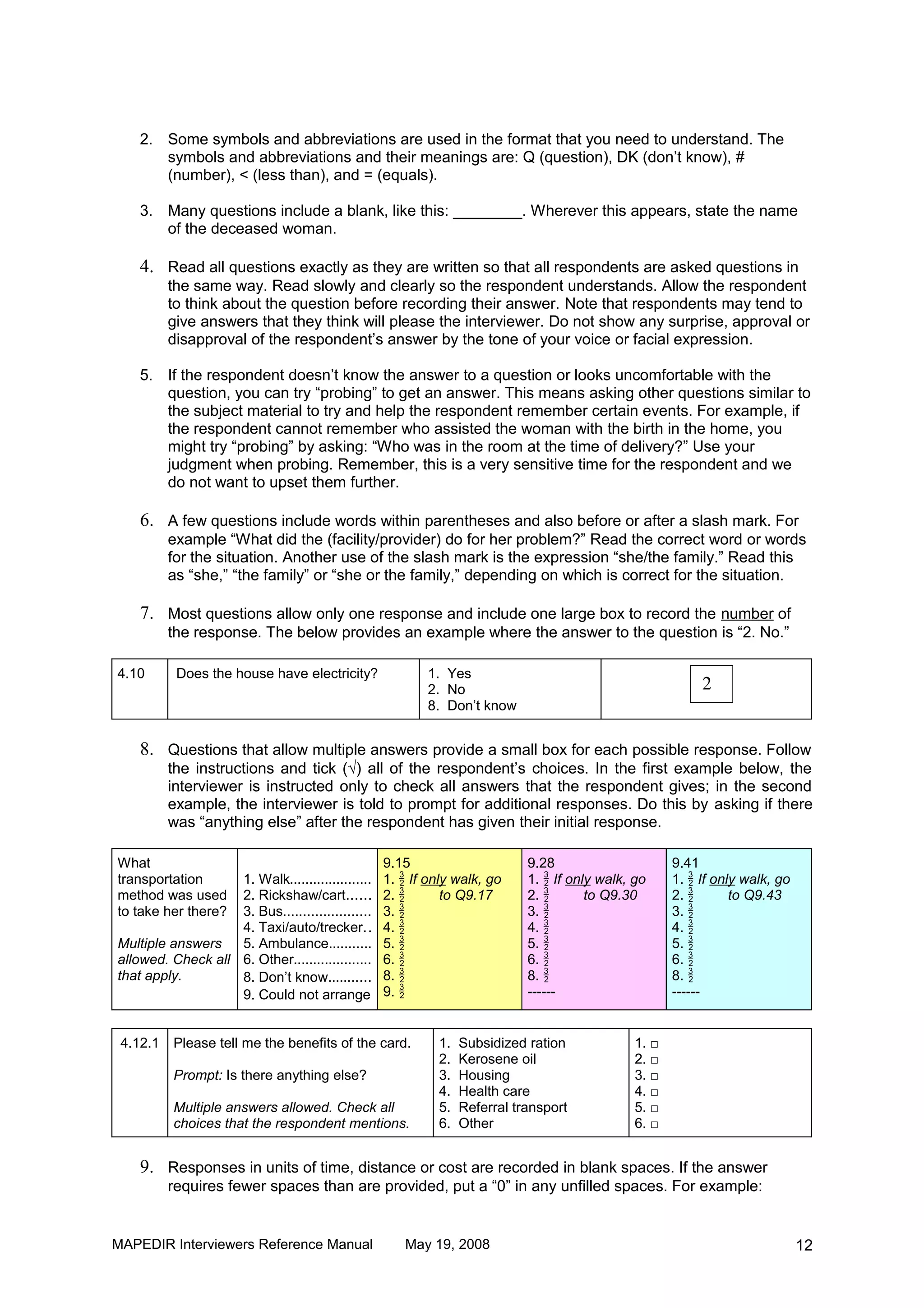 2. Some symbols and abbreviations are used in the format that you need to understand. The
       symbols and abbreviations and their meanings are: Q (question), DK (don’t know), #
       (number), < (less than), and = (equals).

    3. Many questions include a blank, like this: ________. Wherever this appears, state the name
       of the deceased woman.

    4. Read all questions exactly as they are written so that all respondents are asked questions in
          the same way. Read slowly and clearly so the respondent understands. Allow the respondent
          to think about the question before recording their answer. Note that respondents may tend to
          give answers that they think will please the interviewer. Do not show any surprise, approval or
          disapproval of the respondent’s answer by the tone of your voice or facial expression.

    5. If the respondent doesn’t know the answer to a question or looks uncomfortable with the
       question, you can try “probing” to get an answer. This means asking other questions similar to
       the subject material to try and help the respondent remember certain events. For example, if
       the respondent cannot remember who assisted the woman with the birth in the home, you
       might try “probing” by asking: “Who was in the room at the time of delivery?” Use your
       judgment when probing. Remember, this is a very sensitive time for the respondent and we
       do not want to upset them further.

    6. A few questions include words within parentheses and also before or after a slash mark. For
          example “What did the (facility/provider) do for her problem?” Read the correct word or words
          for the situation. Another use of the slash mark is the expression “she/the family.” Read this
          as “she,” “the family” or “she or the family,” depending on which is correct for the situation.

    7. Most questions allow only one response and include one large box to record the number of
          the response. The below provides an example where the answer to the question is “2. No.”

4.10       Does the house have electricity?              1. Yes
                                                         2. No                                            2
                                                         8. Don’t know


    8. Questions that allow multiple answers provide a small box for each possible response. Follow
          the instructions and tick (√) all of the respondent’s choices. In the first example below, the
          interviewer is instructed only to check all answers that the respondent gives; in the second
          example, the interviewer is told to prompt for additional responses. Do this by asking if there
          was “anything else” after the respondent has given their initial response.

What                                              9.15                     9.28                      9.41
transportation     1. Walk.....................   1.  If only walk, go    1.  If only walk, go     1.  If only walk, go
method was used    2. Rickshaw/cart......         2.        to Q9.17      2.        to Q9.30       2.        to Q9.43
to take her there? 3. Bus......................   3.                      3.                       3. 
                   4. Taxi/auto/trecker. .        4.                      4.                       4. 
Multiple answers   5. Ambulance...........        5.                      5.                       5. 
allowed. Check all 6. Other....................   6.                      6.                       6. 
that apply.        8. Don’t know...........       8.                      8.                       8. 
                   9. Could not arrange           9.                      ------                    ------


 4.12.1   Please tell me the benefits of the card.         1.   Subsidized ration             1. □
                                                           2.   Kerosene oil                  2. □
          Prompt: Is there anything else?                  3.   Housing                       3. □
                                                           4.   Health care                   4. □
          Multiple answers allowed. Check all              5.   Referral transport            5. □
          choices that the respondent mentions.            6.   Other                         6. □


    9. Responses in units of time, distance or cost are recorded in blank spaces. If the answer
          requires fewer spaces than are provided, put a “0” in any unfilled spaces. For example:


MAPEDIR Interviewers Reference Manual                May 19, 2008                                                            12
 