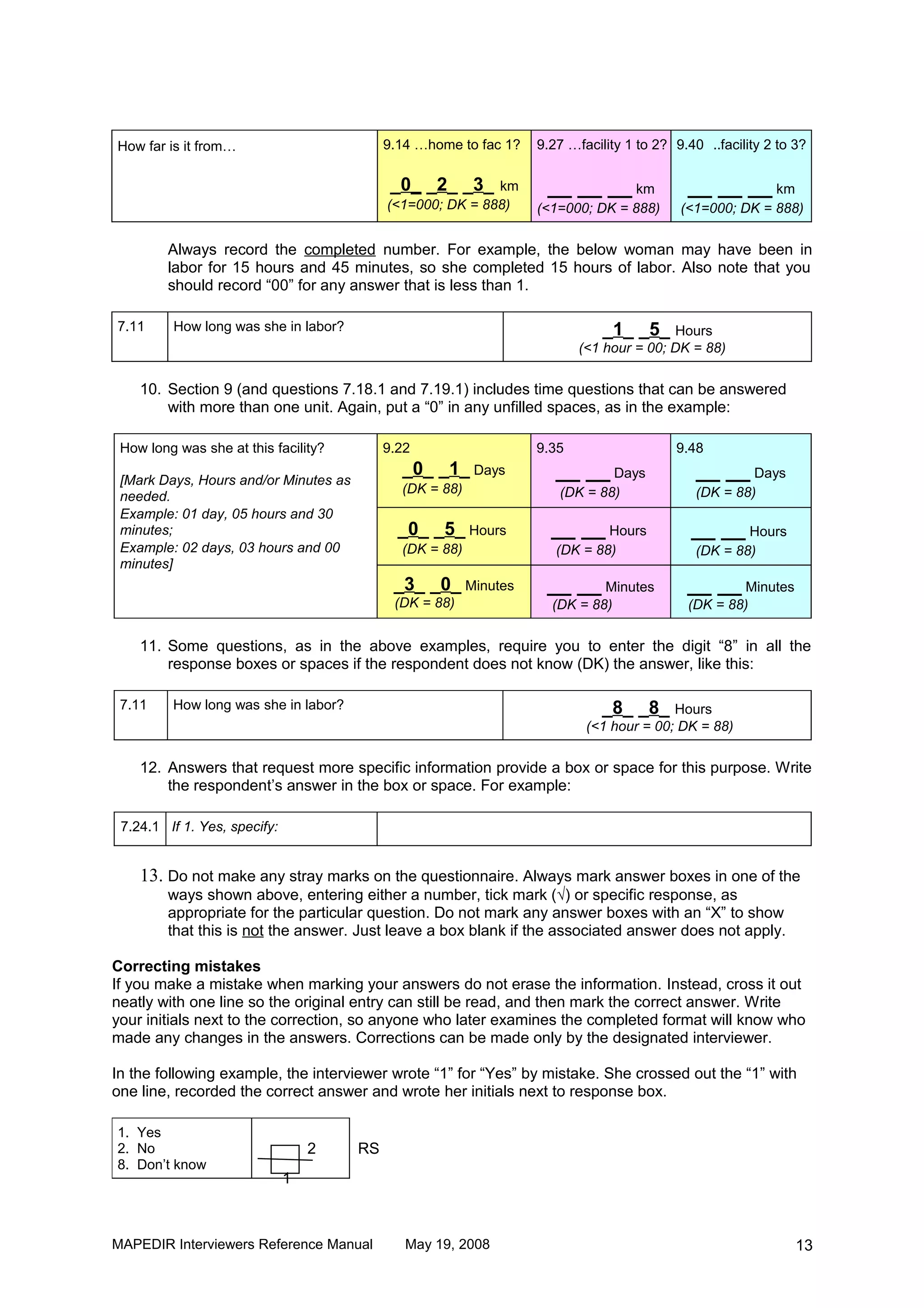 How far is it from…                         9.14 …home to fac 1?   9.27 …facility 1 to 2? 9.40 ..facility 2 to 3?

                                             _0_ _2_ _3_ km          __ __ __ km            __ __ __ km
                                            (<1=000; DK = 888)     (<1=000; DK = 888)      (<1=000; DK = 888)

        Always record the completed number. For example, the below woman may have been in
        labor for 15 hours and 45 minutes, so she completed 15 hours of labor. Also note that you
        should record “00” for any answer that is less than 1.

7.11     How long was she in labor?                                           _1_ _5_ Hours
                                                                          (<1 hour = 00; DK = 88)

    10. Section 9 (and questions 7.18.1 and 7.19.1) includes time questions that can be answered
        with more than one unit. Again, put a “0” in any unfilled spaces, as in the example:

 How long was she at this facility?         9.22                   9.35                   9.48
                                              _0_ _1_ Days            __ __ Days              __ __ Days
 [Mark Days, Hours and/or Minutes as
                                              (DK = 88)               (DK = 88)               (DK = 88)
 needed.
 Example: 01 day, 05 hours and 30
 minutes;                                     _0_ _5_ Hours          __ __ Hours             __ __ Hours
 Example: 02 days, 03 hours and 00            (DK = 88)               (DK = 88)               (DK = 88)
 minutes]
                                             _3_ _0_ Minutes        __ __ Minutes           __ __ Minutes
                                             (DK = 88)               (DK = 88)              (DK = 88)

    11. Some questions, as in the above examples, require you to enter the digit “8” in all the
        response boxes or spaces if the respondent does not know (DK) the answer, like this:

 7.11    How long was she in labor?                                          _8_ _8_ Hours
                                                                           (<1 hour = 00; DK = 88)

    12. Answers that request more specific information provide a box or space for this purpose. Write
        the respondent’s answer in the box or space. For example:

 7.24.1 If 1. Yes, specify:


    13. Do not make any stray marks on the questionnaire. Always mark answer boxes in one of the
        ways shown above, entering either a number, tick mark (√) or specific response, as
        appropriate for the particular question. Do not mark any answer boxes with an “X” to show
        that this is not the answer. Just leave a box blank if the associated answer does not apply.

Correcting mistakes
If you make a mistake when marking your answers do not erase the information. Instead, cross it out
neatly with one line so the original entry can still be read, and then mark the correct answer. Write
your initials next to the correction, so anyone who later examines the completed format will know who
made any changes in the answers. Corrections can be made only by the designated interviewer.

In the following example, the interviewer wrote “1” for “Yes” by mistake. She crossed out the “1” with
one line, recorded the correct answer and wrote her initials next to response box.

1. Yes
2. No                             2    RS
8. Don’t know
                              1



MAPEDIR Interviewers Reference Manual          May 19, 2008                                                    13
 