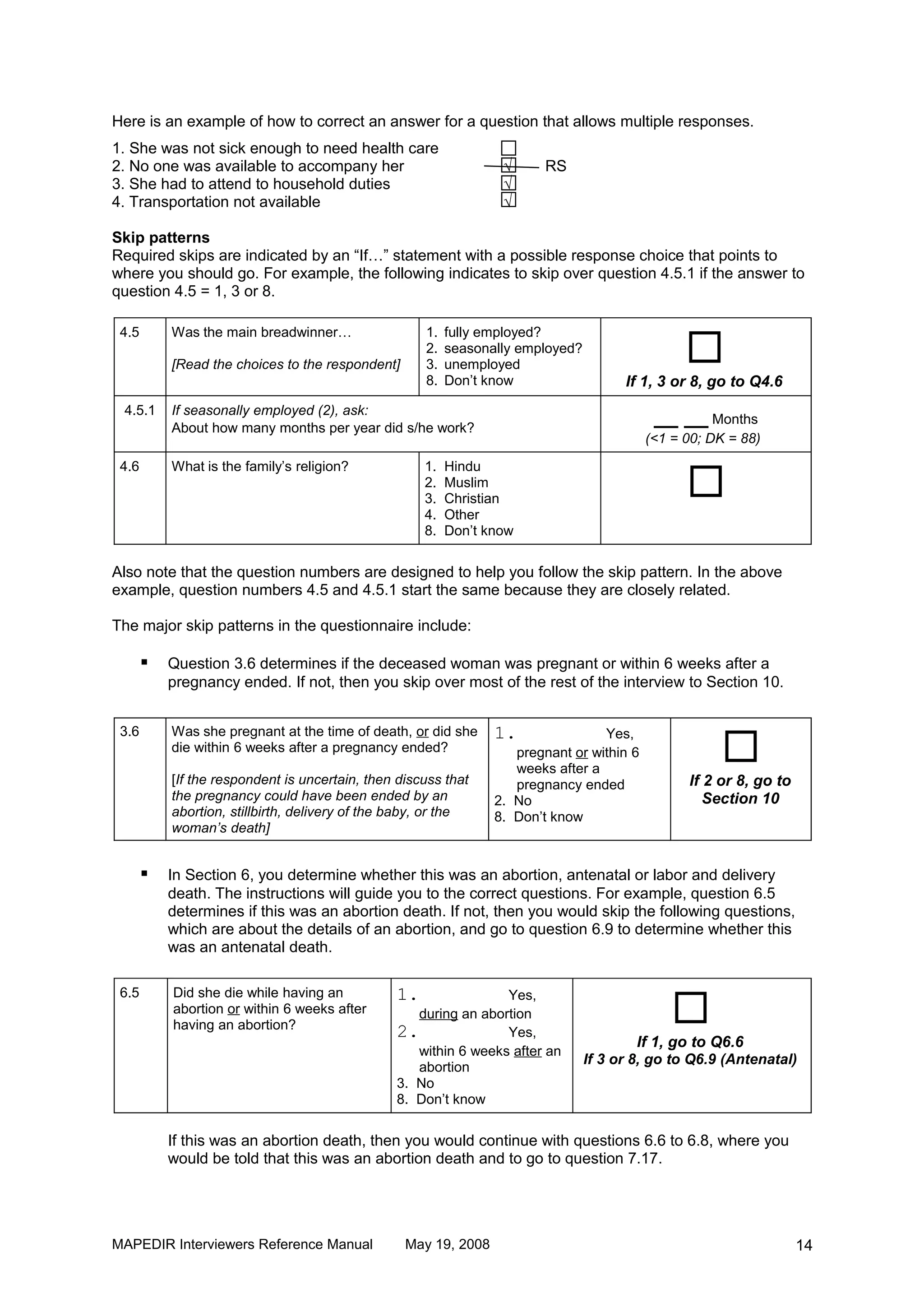 Here is an example of how to correct an answer for a question that allows multiple responses.
1. She was not sick enough to need health care
2. No one was available to accompany her                          √      RS
3. She had to attend to household duties                          √
4. Transportation not available                                   √

Skip patterns
Required skips are indicated by an “If…” statement with a possible response choice that points to
where you should go. For example, the following indicates to skip over question 4.5.1 if the answer to
question 4.5 = 1, 3 or 8.



                                                                                                 
 4.5       Was the main breadwinner…                 1.   fully employed?
                                                     2.   seasonally employed?
           [Read the choices to the respondent]      3.   unemployed
                                                     8.   Don’t know                   If 1, 3 or 8, go to Q4.6
 4.5.1     If seasonally employed (2), ask:
           About how many months per year did s/he work?
                                                                                             __ __ Months
                                                                                           (<1 = 00; DK = 88)


                                                                                                 
 4.6       What is the family’s religion?            1.   Hindu
                                                     2.   Muslim
                                                     3.   Christian
                                                     4.   Other
                                                     8.   Don’t know

Also note that the question numbers are designed to help you follow the skip pattern. In the above
example, question numbers 4.5 and 4.5.1 start the same because they are closely related.

The major skip patterns in the questionnaire include:

          Question 3.6 determines if the deceased woman was pregnant or within 6 weeks after a
           pregnancy ended. If not, then you skip over most of the rest of the interview to Section 10.



                                                                                                      
 3.6       Was she pregnant at the time of death, or did she     1.               Yes,
           die within 6 weeks after a pregnancy ended?              pregnant or within 6
                                                                    weeks after a
           [If the respondent is uncertain, then discuss that       pregnancy ended              If 2 or 8, go to
           the pregnancy could have been ended by an             2. No                              Section 10
           abortion, stillbirth, delivery of the baby, or the    8. Don’t know
           woman’s death]


          In Section 6, you determine whether this was an abortion, antenatal or labor and delivery
           death. The instructions will guide you to the correct questions. For example, question 6.5
           determines if this was an abortion death. If not, then you would skip the following questions,
           which are about the details of an abortion, and go to question 6.9 to determine whether this
           was an antenatal death.



                                                                                               
 6.5       Did she die while having an          1.               Yes,
           abortion or within 6 weeks after        during an abortion
           having an abortion?
                                                2.               Yes,
                                                                                         If 1, go to Q6.6
                                                   within 6 weeks after an
                                                                                 If 3 or 8, go to Q6.9 (Antenatal)
                                                   abortion
                                                3. No
                                                8. Don’t know

           If this was an abortion death, then you would continue with questions 6.6 to 6.8, where you
           would be told that this was an abortion death and to go to question 7.17.




MAPEDIR Interviewers Reference Manual             May 19, 2008                                                      14
 