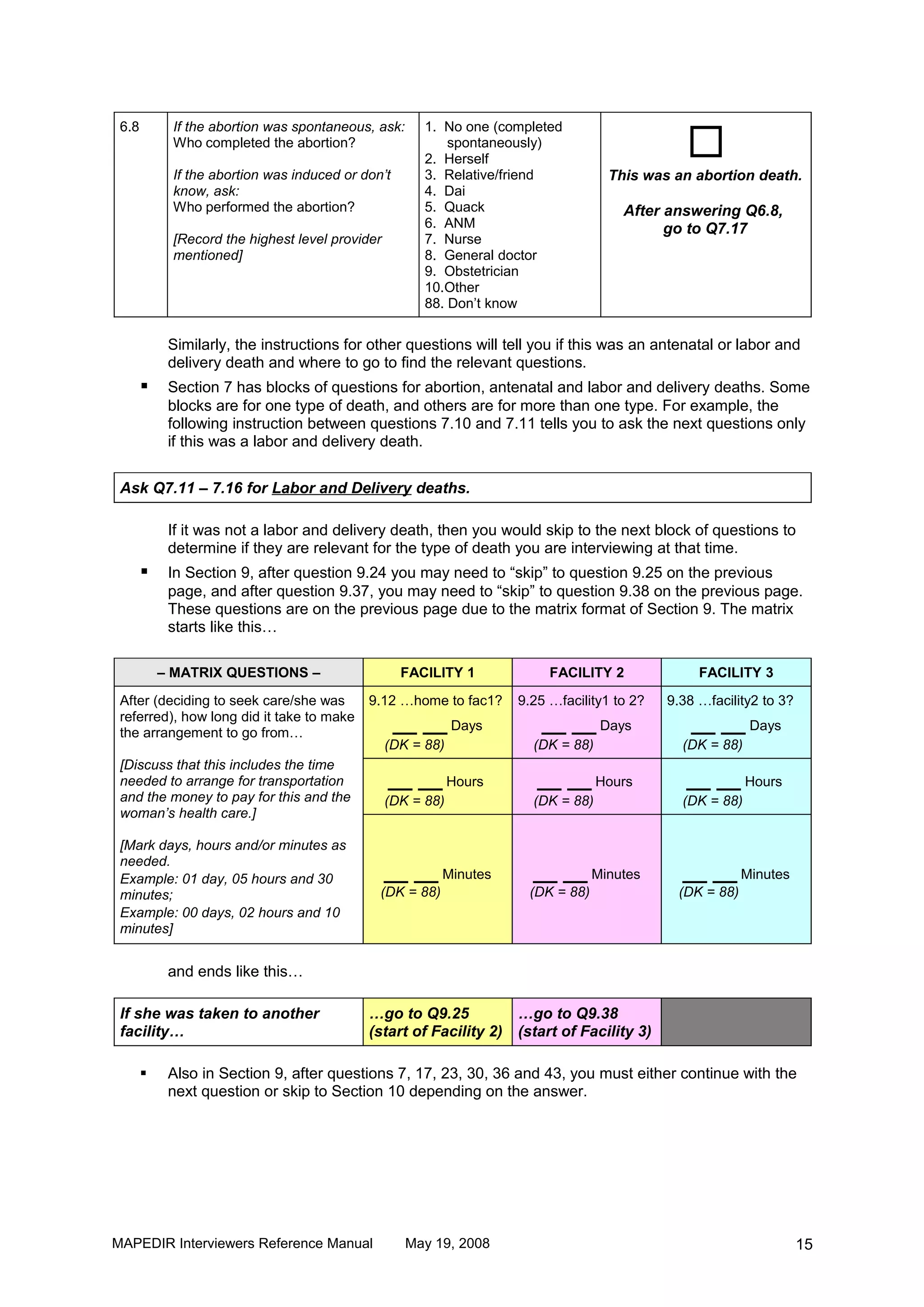 
 6.8        If the abortion was spontaneous, ask:      1. No one (completed
            Who completed the abortion?                    spontaneously)
                                                       2. Herself
            If the abortion was induced or don’t       3. Relative/friend         This was an abortion death.
            know, ask:                                 4. Dai
            Who performed the abortion?                5. Quack                      After answering Q6.8,
                                                       6. ANM                              go to Q7.17
            [Record the highest level provider         7. Nurse
            mentioned]                                 8. General doctor
                                                       9. Obstetrician
                                                       10.Other
                                                       88. Don’t know

            Similarly, the instructions for other questions will tell you if this was an antenatal or labor and
            delivery death and where to go to find the relevant questions.
           Section 7 has blocks of questions for abortion, antenatal and labor and delivery deaths. Some
            blocks are for one type of death, and others are for more than one type. For example, the
            following instruction between questions 7.10 and 7.11 tells you to ask the next questions only
            if this was a labor and delivery death.


 Ask Q7.11 – 7.16 for Labor and Delivery deaths.

            If it was not a labor and delivery death, then you would skip to the next block of questions to
            determine if they are relevant for the type of death you are interviewing at that time.
           In Section 9, after question 9.24 you may need to “skip” to question 9.25 on the previous
            page, and after question 9.37, you may need to “skip” to question 9.38 on the previous page.
            These questions are on the previous page due to the matrix format of Section 9. The matrix
            starts like this…

           – MATRIX QUESTIONS –                    FACILITY 1            FACILITY 2              FACILITY 3

 After (deciding to seek care/she was       9.12 …home to fac1?     9.25 …facility1 to 2?   9.38 …facility2 to 3?
 referred), how long did it take to make
 the arrangement to go from…
                                                   __ __ Days           __ __ Days              __ __ Days
                                                 (DK = 88)            (DK = 88)               (DK = 88)
 [Discuss that this includes the time
 needed to arrange for transportation            __ __ Hours           __ __ Hours             __ __ Hours
 and the money to pay for this and the           (DK = 88)            (DK = 88)               (DK = 88)
 woman’s health care.]

 [Mark days, hours and/or minutes as
 needed.
 Example: 01 day, 05 hours and 30                __ __ Minutes        __ __ Minutes           __ __ Minutes
 minutes;                                     (DK = 88)               (DK = 88)              (DK = 88)
 Example: 00 days, 02 hours and 10
 minutes]


            and ends like this…

 If she was taken to another                …go to Q9.25          …go to Q9.38
 facility…                                  (start of Facility 2) (start of Facility 3)

           Also in Section 9, after questions 7, 17, 23, 30, 36 and 43, you must either continue with the
            next question or skip to Section 10 depending on the answer.




MAPEDIR Interviewers Reference Manual               May 19, 2008                                                    15
 