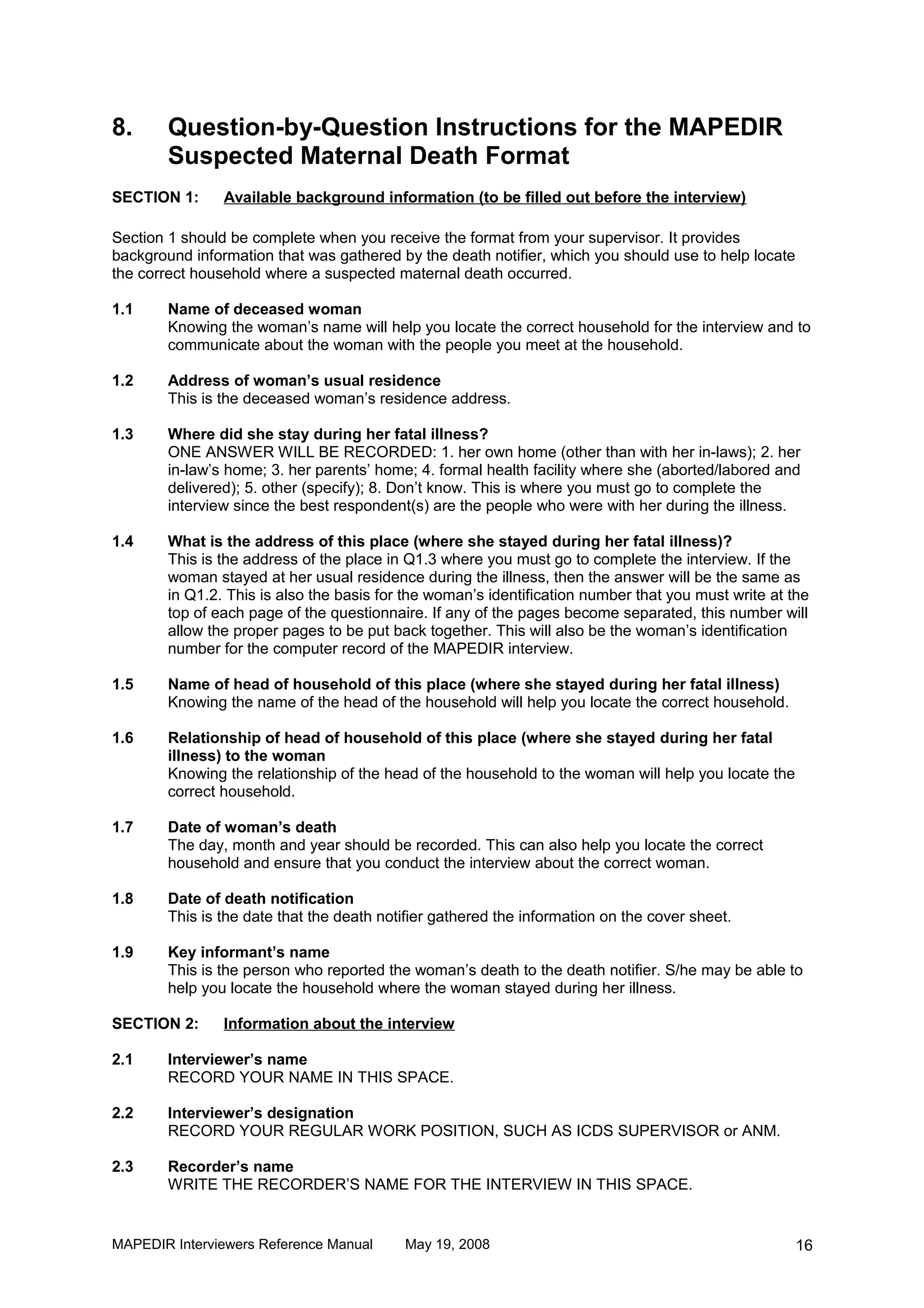 8.      Question-by-Question Instructions for the MAPEDIR
        Suspected Maternal Death Format
SECTION 1:      Available background information (to be filled out before the interview)

Section 1 should be complete when you receive the format from your supervisor. It provides
background information that was gathered by the death notifier, which you should use to help locate
the correct household where a suspected maternal death occurred.

1.1     Name of deceased woman
        Knowing the woman’s name will help you locate the correct household for the interview and to
        communicate about the woman with the people you meet at the household.

1.2     Address of woman’s usual residence
        This is the deceased woman’s residence address.

1.3     Where did she stay during her fatal illness?
        ONE ANSWER WILL BE RECORDED: 1. her own home (other than with her in-laws); 2. her
        in-law’s home; 3. her parents’ home; 4. formal health facility where she (aborted/labored and
        delivered); 5. other (specify); 8. Don’t know. This is where you must go to complete the
        interview since the best respondent(s) are the people who were with her during the illness.

1.4     What is the address of this place (where she stayed during her fatal illness)?
        This is the address of the place in Q1.3 where you must go to complete the interview. If the
        woman stayed at her usual residence during the illness, then the answer will be the same as
        in Q1.2. This is also the basis for the woman’s identification number that you must write at the
        top of each page of the questionnaire. If any of the pages become separated, this number will
        allow the proper pages to be put back together. This will also be the woman’s identification
        number for the computer record of the MAPEDIR interview.

1.5     Name of head of household of this place (where she stayed during her fatal illness)
        Knowing the name of the head of the household will help you locate the correct household.

1.6     Relationship of head of household of this place (where she stayed during her fatal
        illness) to the woman
        Knowing the relationship of the head of the household to the woman will help you locate the
        correct household.

1.7     Date of woman’s death
        The day, month and year should be recorded. This can also help you locate the correct
        household and ensure that you conduct the interview about the correct woman.

1.8     Date of death notification
        This is the date that the death notifier gathered the information on the cover sheet.

1.9     Key informant’s name
        This is the person who reported the woman’s death to the death notifier. S/he may be able to
        help you locate the household where the woman stayed during her illness.

SECTION 2:      Information about the interview

2.1     Interviewer’s name
        RECORD YOUR NAME IN THIS SPACE.

2.2     Interviewer’s designation
        RECORD YOUR REGULAR WORK POSITION, SUCH AS ICDS SUPERVISOR or ANM.

2.3     Recorder’s name
        WRITE THE RECORDER’S NAME FOR THE INTERVIEW IN THIS SPACE.


MAPEDIR Interviewers Reference Manual      May 19, 2008                                               16
 