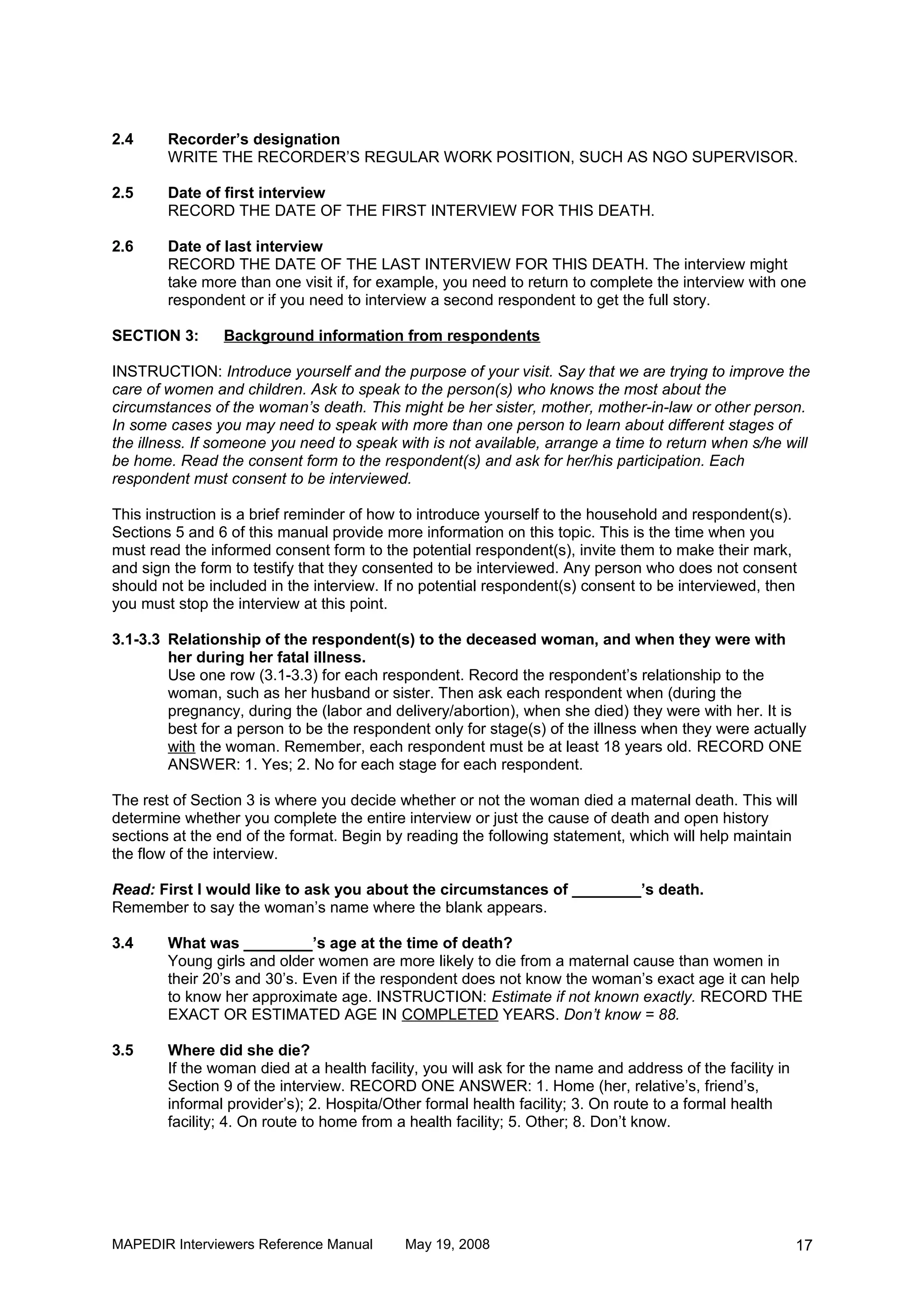 2.4     Recorder’s designation
        WRITE THE RECORDER’S REGULAR WORK POSITION, SUCH AS NGO SUPERVISOR.

2.5     Date of first interview
        RECORD THE DATE OF THE FIRST INTERVIEW FOR THIS DEATH.

2.6     Date of last interview
        RECORD THE DATE OF THE LAST INTERVIEW FOR THIS DEATH. The interview might
        take more than one visit if, for example, you need to return to complete the interview with one
        respondent or if you need to interview a second respondent to get the full story.

SECTION 3:      Background information from respondents

INSTRUCTION: Introduce yourself and the purpose of your visit. Say that we are trying to improve the
care of women and children. Ask to speak to the person(s) who knows the most about the
circumstances of the woman’s death. This might be her sister, mother, mother-in-law or other person.
In some cases you may need to speak with more than one person to learn about different stages of
the illness. If someone you need to speak with is not available, arrange a time to return when s/he will
be home. Read the consent form to the respondent(s) and ask for her/his participation. Each
respondent must consent to be interviewed.

This instruction is a brief reminder of how to introduce yourself to the household and respondent(s).
Sections 5 and 6 of this manual provide more information on this topic. This is the time when you
must read the informed consent form to the potential respondent(s), invite them to make their mark,
and sign the form to testify that they consented to be interviewed. Any person who does not consent
should not be included in the interview. If no potential respondent(s) consent to be interviewed, then
you must stop the interview at this point.

3.1-3.3 Relationship of the respondent(s) to the deceased woman, and when they were with
        her during her fatal illness.
        Use one row (3.1-3.3) for each respondent. Record the respondent’s relationship to the
        woman, such as her husband or sister. Then ask each respondent when (during the
        pregnancy, during the (labor and delivery/abortion), when she died) they were with her. It is
        best for a person to be the respondent only for stage(s) of the illness when they were actually
        with the woman. Remember, each respondent must be at least 18 years old. RECORD ONE
        ANSWER: 1. Yes; 2. No for each stage for each respondent.

The rest of Section 3 is where you decide whether or not the woman died a maternal death. This will
determine whether you complete the entire interview or just the cause of death and open history
sections at the end of the format. Begin by reading the following statement, which will help maintain
the flow of the interview.

Read: First I would like to ask you about the circumstances of ________’s death.
Remember to say the woman’s name where the blank appears.

3.4     What was ________’s age at the time of death?
        Young girls and older women are more likely to die from a maternal cause than women in
        their 20’s and 30’s. Even if the respondent does not know the woman’s exact age it can help
        to know her approximate age. INSTRUCTION: Estimate if not known exactly. RECORD THE
        EXACT OR ESTIMATED AGE IN COMPLETED YEARS. Don’t know = 88.

3.5     Where did she die?
        If the woman died at a health facility, you will ask for the name and address of the facility in
        Section 9 of the interview. RECORD ONE ANSWER: 1. Home (her, relative’s, friend’s,
        informal provider’s); 2. Hospita/Other formal health facility; 3. On route to a formal health
        facility; 4. On route to home from a health facility; 5. Other; 8. Don’t know.




MAPEDIR Interviewers Reference Manual       May 19, 2008                                                   17
 