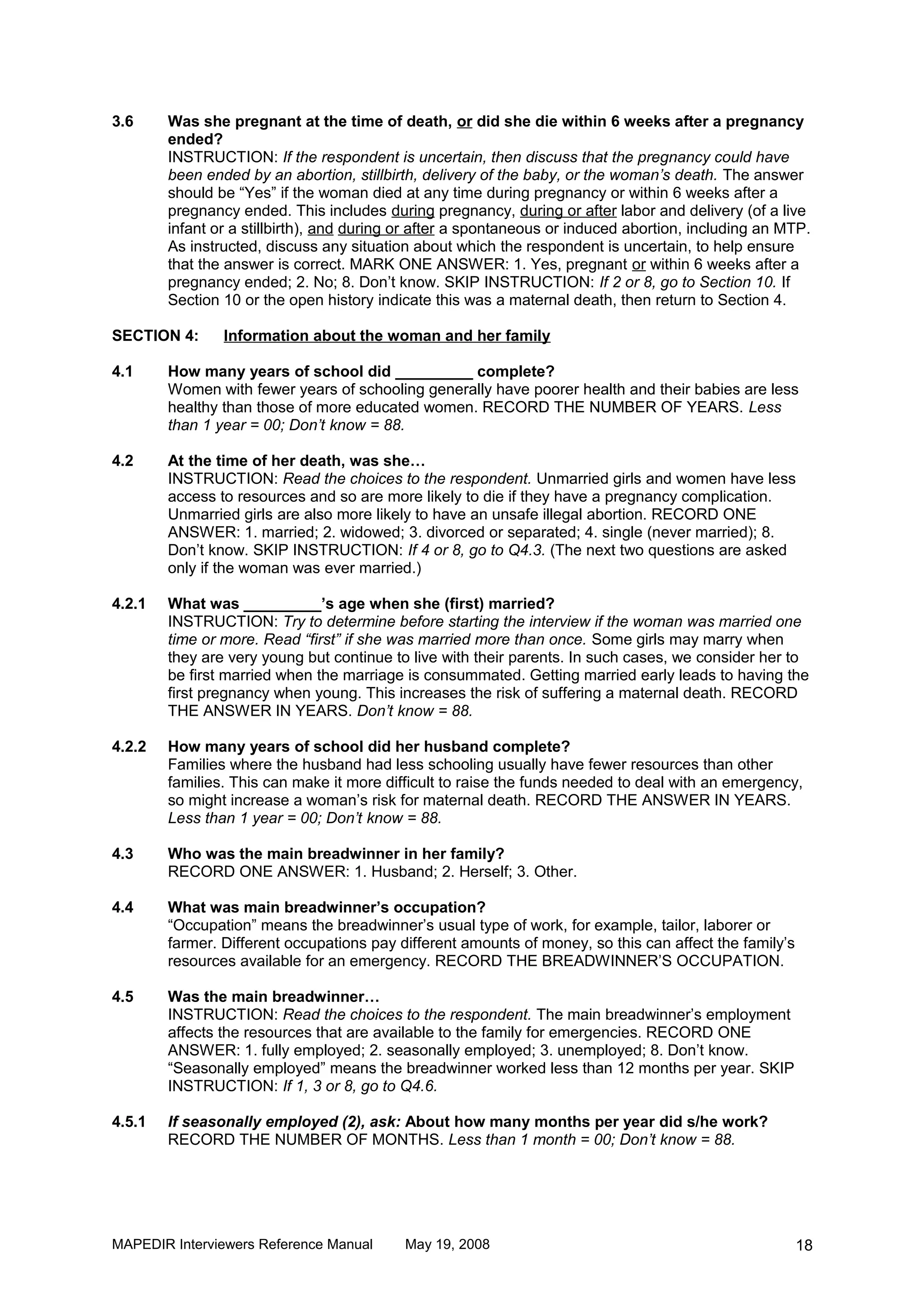 3.6     Was she pregnant at the time of death, or did she die within 6 weeks after a pregnancy
        ended?
        INSTRUCTION: If the respondent is uncertain, then discuss that the pregnancy could have
        been ended by an abortion, stillbirth, delivery of the baby, or the woman’s death. The answer
        should be “Yes” if the woman died at any time during pregnancy or within 6 weeks after a
        pregnancy ended. This includes during pregnancy, during or after labor and delivery (of a live
        infant or a stillbirth), and during or after a spontaneous or induced abortion, including an MTP.
        As instructed, discuss any situation about which the respondent is uncertain, to help ensure
        that the answer is correct. MARK ONE ANSWER: 1. Yes, pregnant or within 6 weeks after a
        pregnancy ended; 2. No; 8. Don’t know. SKIP INSTRUCTION: If 2 or 8, go to Section 10. If
        Section 10 or the open history indicate this was a maternal death, then return to Section 4.

SECTION 4:      Information about the woman and her family

4.1     How many years of school did _________ complete?
        Women with fewer years of schooling generally have poorer health and their babies are less
        healthy than those of more educated women. RECORD THE NUMBER OF YEARS. Less
        than 1 year = 00; Don’t know = 88.

4.2     At the time of her death, was she…
        INSTRUCTION: Read the choices to the respondent. Unmarried girls and women have less
        access to resources and so are more likely to die if they have a pregnancy complication.
        Unmarried girls are also more likely to have an unsafe illegal abortion. RECORD ONE
        ANSWER: 1. married; 2. widowed; 3. divorced or separated; 4. single (never married); 8.
        Don’t know. SKIP INSTRUCTION: If 4 or 8, go to Q4.3. (The next two questions are asked
        only if the woman was ever married.)

4.2.1   What was _________’s age when she (first) married?
        INSTRUCTION: Try to determine before starting the interview if the woman was married one
        time or more. Read “first” if she was married more than once. Some girls may marry when
        they are very young but continue to live with their parents. In such cases, we consider her to
        be first married when the marriage is consummated. Getting married early leads to having the
        first pregnancy when young. This increases the risk of suffering a maternal death. RECORD
        THE ANSWER IN YEARS. Don’t know = 88.

4.2.2   How many years of school did her husband complete?
        Families where the husband had less schooling usually have fewer resources than other
        families. This can make it more difficult to raise the funds needed to deal with an emergency,
        so might increase a woman’s risk for maternal death. RECORD THE ANSWER IN YEARS.
        Less than 1 year = 00; Don’t know = 88.

4.3     Who was the main breadwinner in her family?
        RECORD ONE ANSWER: 1. Husband; 2. Herself; 3. Other.

4.4     What was main breadwinner’s occupation?
        “Occupation” means the breadwinner’s usual type of work, for example, tailor, laborer or
        farmer. Different occupations pay different amounts of money, so this can affect the family’s
        resources available for an emergency. RECORD THE BREADWINNER’S OCCUPATION.

4.5     Was the main breadwinner…
        INSTRUCTION: Read the choices to the respondent. The main breadwinner’s employment
        affects the resources that are available to the family for emergencies. RECORD ONE
        ANSWER: 1. fully employed; 2. seasonally employed; 3. unemployed; 8. Don’t know.
        “Seasonally employed” means the breadwinner worked less than 12 months per year. SKIP
        INSTRUCTION: If 1, 3 or 8, go to Q4.6.

4.5.1   If seasonally employed (2), ask: About how many months per year did s/he work?
        RECORD THE NUMBER OF MONTHS. Less than 1 month = 00; Don’t know = 88.




MAPEDIR Interviewers Reference Manual      May 19, 2008                                                 18
 