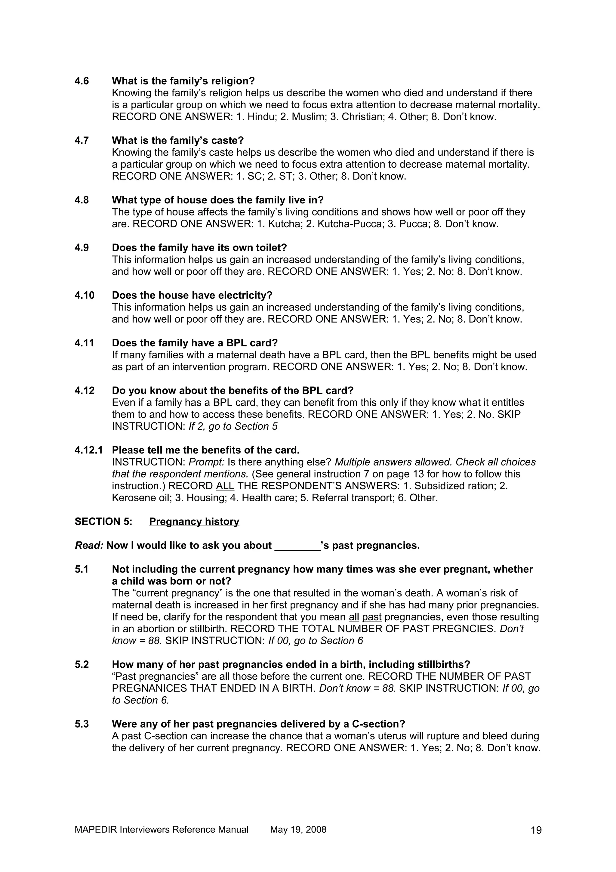 4.6    What is the family’s religion?
       Knowing the family’s religion helps us describe the women who died and understand if there
       is a particular group on which we need to focus extra attention to decrease maternal mortality.
       RECORD ONE ANSWER: 1. Hindu; 2. Muslim; 3. Christian; 4. Other; 8. Don’t know.

4.7    What is the family’s caste?
       Knowing the family’s caste helps us describe the women who died and understand if there is
       a particular group on which we need to focus extra attention to decrease maternal mortality.
       RECORD ONE ANSWER: 1. SC; 2. ST; 3. Other; 8. Don’t know.

4.8    What type of house does the family live in?
       The type of house affects the family’s living conditions and shows how well or poor off they
       are. RECORD ONE ANSWER: 1. Kutcha; 2. Kutcha-Pucca; 3. Pucca; 8. Don’t know.

4.9    Does the family have its own toilet?
       This information helps us gain an increased understanding of the family’s living conditions,
       and how well or poor off they are. RECORD ONE ANSWER: 1. Yes; 2. No; 8. Don’t know.

4.10   Does the house have electricity?
       This information helps us gain an increased understanding of the family’s living conditions,
       and how well or poor off they are. RECORD ONE ANSWER: 1. Yes; 2. No; 8. Don’t know.

4.11   Does the family have a BPL card?
       If many families with a maternal death have a BPL card, then the BPL benefits might be used
       as part of an intervention program. RECORD ONE ANSWER: 1. Yes; 2. No; 8. Don’t know.

4.12   Do you know about the benefits of the BPL card?
       Even if a family has a BPL card, they can benefit from this only if they know what it entitles
       them to and how to access these benefits. RECORD ONE ANSWER: 1. Yes; 2. No. SKIP
       INSTRUCTION: If 2, go to Section 5

4.12.1 Please tell me the benefits of the card.
       INSTRUCTION: Prompt: Is there anything else? Multiple answers allowed. Check all choices
       that the respondent mentions. (See general instruction 7 on page 13 for how to follow this
       instruction.) RECORD ALL THE RESPONDENT’S ANSWERS: 1. Subsidized ration; 2.
       Kerosene oil; 3. Housing; 4. Health care; 5. Referral transport; 6. Other.

SECTION 5:     Pregnancy history

Read: Now I would like to ask you about ________’s past pregnancies.

5.1    Not including the current pregnancy how many times was she ever pregnant, whether
       a child was born or not?
       The “current pregnancy” is the one that resulted in the woman’s death. A woman’s risk of
       maternal death is increased in her first pregnancy and if she has had many prior pregnancies.
       If need be, clarify for the respondent that you mean all past pregnancies, even those resulting
       in an abortion or stillbirth. RECORD THE TOTAL NUMBER OF PAST PREGNCIES. Don’t
       know = 88. SKIP INSTRUCTION: If 00, go to Section 6

5.2    How many of her past pregnancies ended in a birth, including stillbirths?
       “Past pregnancies” are all those before the current one. RECORD THE NUMBER OF PAST
       PREGNANICES THAT ENDED IN A BIRTH. Don’t know = 88. SKIP INSTRUCTION: If 00, go
       to Section 6.

5.3    Were any of her past pregnancies delivered by a C-section?
       A past C-section can increase the chance that a woman’s uterus will rupture and bleed during
       the delivery of her current pregnancy. RECORD ONE ANSWER: 1. Yes; 2. No; 8. Don’t know.




MAPEDIR Interviewers Reference Manual      May 19, 2008                                                 19
 