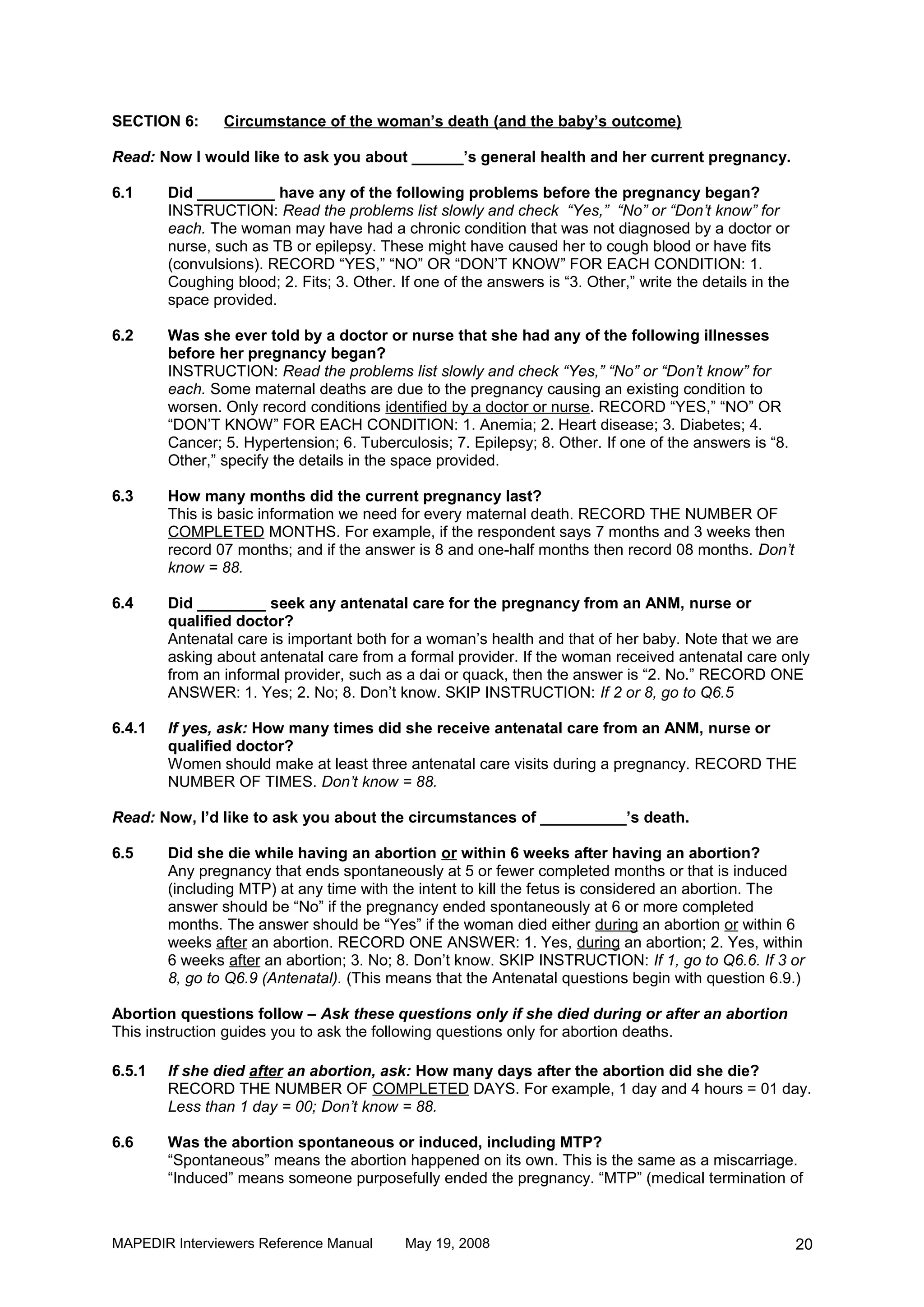 SECTION 6:      Circumstance of the woman’s death (and the baby’s outcome)

Read: Now I would like to ask you about ______’s general health and her current pregnancy.

6.1     Did _________ have any of the following problems before the pregnancy began?
        INSTRUCTION: Read the problems list slowly and check “Yes,” “No” or “Don’t know” for
        each. The woman may have had a chronic condition that was not diagnosed by a doctor or
        nurse, such as TB or epilepsy. These might have caused her to cough blood or have fits
        (convulsions). RECORD “YES,” “NO” OR “DON’T KNOW” FOR EACH CONDITION: 1.
        Coughing blood; 2. Fits; 3. Other. If one of the answers is “3. Other,” write the details in the
        space provided.

6.2     Was she ever told by a doctor or nurse that she had any of the following illnesses
        before her pregnancy began?
        INSTRUCTION: Read the problems list slowly and check “Yes,” “No” or “Don’t know” for
        each. Some maternal deaths are due to the pregnancy causing an existing condition to
        worsen. Only record conditions identified by a doctor or nurse. RECORD “YES,” “NO” OR
        “DON’T KNOW” FOR EACH CONDITION: 1. Anemia; 2. Heart disease; 3. Diabetes; 4.
        Cancer; 5. Hypertension; 6. Tuberculosis; 7. Epilepsy; 8. Other. If one of the answers is “8.
        Other,” specify the details in the space provided.

6.3     How many months did the current pregnancy last?
        This is basic information we need for every maternal death. RECORD THE NUMBER OF
        COMPLETED MONTHS. For example, if the respondent says 7 months and 3 weeks then
        record 07 months; and if the answer is 8 and one-half months then record 08 months. Don’t
        know = 88.

6.4     Did ________ seek any antenatal care for the pregnancy from an ANM, nurse or
        qualified doctor?
        Antenatal care is important both for a woman’s health and that of her baby. Note that we are
        asking about antenatal care from a formal provider. If the woman received antenatal care only
        from an informal provider, such as a dai or quack, then the answer is “2. No.” RECORD ONE
        ANSWER: 1. Yes; 2. No; 8. Don’t know. SKIP INSTRUCTION: If 2 or 8, go to Q6.5

6.4.1   If yes, ask: How many times did she receive antenatal care from an ANM, nurse or
        qualified doctor?
        Women should make at least three antenatal care visits during a pregnancy. RECORD THE
        NUMBER OF TIMES. Don’t know = 88.

Read: Now, I’d like to ask you about the circumstances of __________’s death.

6.5     Did she die while having an abortion or within 6 weeks after having an abortion?
        Any pregnancy that ends spontaneously at 5 or fewer completed months or that is induced
        (including MTP) at any time with the intent to kill the fetus is considered an abortion. The
        answer should be “No” if the pregnancy ended spontaneously at 6 or more completed
        months. The answer should be “Yes” if the woman died either during an abortion or within 6
        weeks after an abortion. RECORD ONE ANSWER: 1. Yes, during an abortion; 2. Yes, within
        6 weeks after an abortion; 3. No; 8. Don’t know. SKIP INSTRUCTION: If 1, go to Q6.6. If 3 or
        8, go to Q6.9 (Antenatal). (This means that the Antenatal questions begin with question 6.9.)

Abortion questions follow – Ask these questions only if she died during or after an abortion
This instruction guides you to ask the following questions only for abortion deaths.

6.5.1   If she died after an abortion, ask: How many days after the abortion did she die?
        RECORD THE NUMBER OF COMPLETED DAYS. For example, 1 day and 4 hours = 01 day.
        Less than 1 day = 00; Don’t know = 88.

6.6     Was the abortion spontaneous or induced, including MTP?
        “Spontaneous” means the abortion happened on its own. This is the same as a miscarriage.
        “Induced” means someone purposefully ended the pregnancy. “MTP” (medical termination of



MAPEDIR Interviewers Reference Manual       May 19, 2008                                                   20
 
