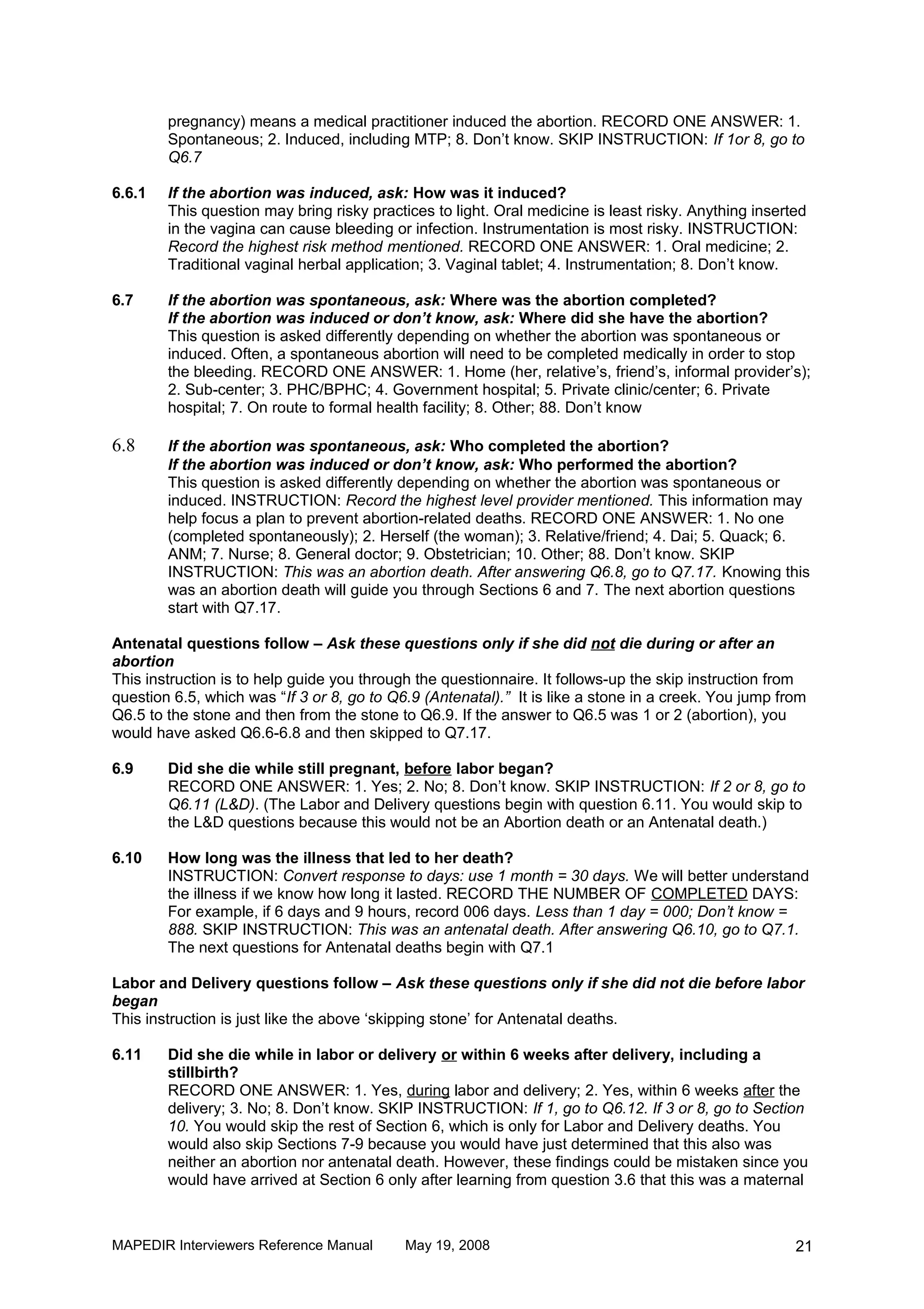 pregnancy) means a medical practitioner induced the abortion. RECORD ONE ANSWER: 1.
        Spontaneous; 2. Induced, including MTP; 8. Don’t know. SKIP INSTRUCTION: If 1or 8, go to
        Q6.7

6.6.1   If the abortion was induced, ask: How was it induced?
        This question may bring risky practices to light. Oral medicine is least risky. Anything inserted
        in the vagina can cause bleeding or infection. Instrumentation is most risky. INSTRUCTION:
        Record the highest risk method mentioned. RECORD ONE ANSWER: 1. Oral medicine; 2.
        Traditional vaginal herbal application; 3. Vaginal tablet; 4. Instrumentation; 8. Don’t know.

6.7     If the abortion was spontaneous, ask: Where was the abortion completed?
        If the abortion was induced or don’t know, ask: Where did she have the abortion?
        This question is asked differently depending on whether the abortion was spontaneous or
        induced. Often, a spontaneous abortion will need to be completed medically in order to stop
        the bleeding. RECORD ONE ANSWER: 1. Home (her, relative’s, friend’s, informal provider’s);
        2. Sub-center; 3. PHC/BPHC; 4. Government hospital; 5. Private clinic/center; 6. Private
        hospital; 7. On route to formal health facility; 8. Other; 88. Don’t know

6.8     If the abortion was spontaneous, ask: Who completed the abortion?
        If the abortion was induced or don’t know, ask: Who performed the abortion?
        This question is asked differently depending on whether the abortion was spontaneous or
        induced. INSTRUCTION: Record the highest level provider mentioned. This information may
        help focus a plan to prevent abortion-related deaths. RECORD ONE ANSWER: 1. No one
        (completed spontaneously); 2. Herself (the woman); 3. Relative/friend; 4. Dai; 5. Quack; 6.
        ANM; 7. Nurse; 8. General doctor; 9. Obstetrician; 10. Other; 88. Don’t know. SKIP
        INSTRUCTION: This was an abortion death. After answering Q6.8, go to Q7.17. Knowing this
        was an abortion death will guide you through Sections 6 and 7. The next abortion questions
        start with Q7.17.

Antenatal questions follow – Ask these questions only if she did not die during or after an
abortion
This instruction is to help guide you through the questionnaire. It follows-up the skip instruction from
question 6.5, which was “If 3 or 8, go to Q6.9 (Antenatal).” It is like a stone in a creek. You jump from
Q6.5 to the stone and then from the stone to Q6.9. If the answer to Q6.5 was 1 or 2 (abortion), you
would have asked Q6.6-6.8 and then skipped to Q7.17.

6.9     Did she die while still pregnant, before labor began?
        RECORD ONE ANSWER: 1. Yes; 2. No; 8. Don’t know. SKIP INSTRUCTION: If 2 or 8, go to
        Q6.11 (L&D). (The Labor and Delivery questions begin with question 6.11. You would skip to
        the L&D questions because this would not be an Abortion death or an Antenatal death.)

6.10    How long was the illness that led to her death?
        INSTRUCTION: Convert response to days: use 1 month = 30 days. We will better understand
        the illness if we know how long it lasted. RECORD THE NUMBER OF COMPLETED DAYS:
        For example, if 6 days and 9 hours, record 006 days. Less than 1 day = 000; Don’t know =
        888. SKIP INSTRUCTION: This was an antenatal death. After answering Q6.10, go to Q7.1.
        The next questions for Antenatal deaths begin with Q7.1

Labor and Delivery questions follow – Ask these questions only if she did not die before labor
began
This instruction is just like the above ‘skipping stone’ for Antenatal deaths.

6.11    Did she die while in labor or delivery or within 6 weeks after delivery, including a
        stillbirth?
        RECORD ONE ANSWER: 1. Yes, during labor and delivery; 2. Yes, within 6 weeks after the
        delivery; 3. No; 8. Don’t know. SKIP INSTRUCTION: If 1, go to Q6.12. If 3 or 8, go to Section
        10. You would skip the rest of Section 6, which is only for Labor and Delivery deaths. You
        would also skip Sections 7-9 because you would have just determined that this also was
        neither an abortion nor antenatal death. However, these findings could be mistaken since you
        would have arrived at Section 6 only after learning from question 3.6 that this was a maternal



MAPEDIR Interviewers Reference Manual       May 19, 2008                                               21
 