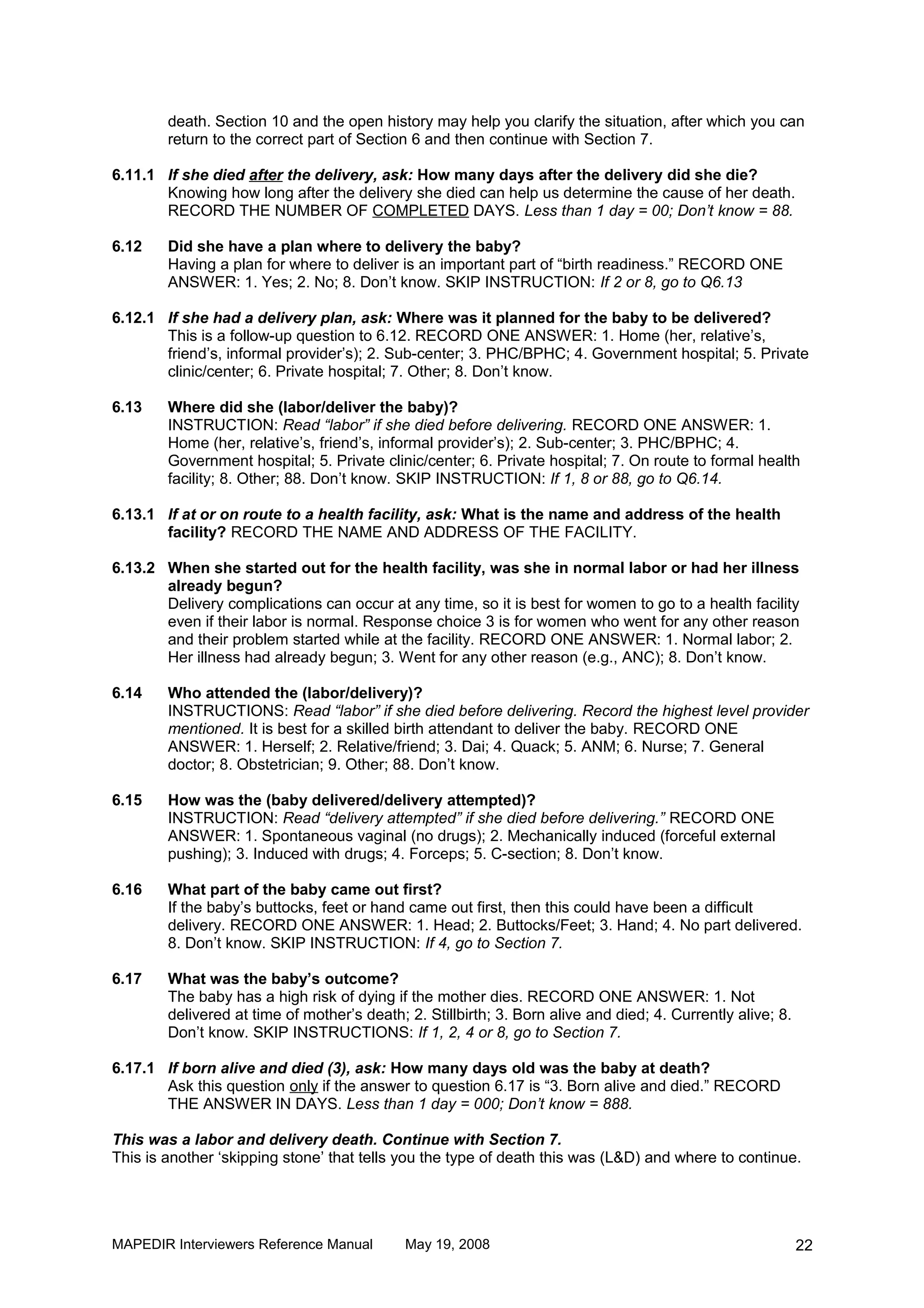 death. Section 10 and the open history may help you clarify the situation, after which you can
        return to the correct part of Section 6 and then continue with Section 7.

6.11.1 If she died after the delivery, ask: How many days after the delivery did she die?
       Knowing how long after the delivery she died can help us determine the cause of her death.
       RECORD THE NUMBER OF COMPLETED DAYS. Less than 1 day = 00; Don’t know = 88.

6.12    Did she have a plan where to delivery the baby?
        Having a plan for where to deliver is an important part of “birth readiness.” RECORD ONE
        ANSWER: 1. Yes; 2. No; 8. Don’t know. SKIP INSTRUCTION: If 2 or 8, go to Q6.13

6.12.1 If she had a delivery plan, ask: Where was it planned for the baby to be delivered?
       This is a follow-up question to 6.12. RECORD ONE ANSWER: 1. Home (her, relative’s,
       friend’s, informal provider’s); 2. Sub-center; 3. PHC/BPHC; 4. Government hospital; 5. Private
       clinic/center; 6. Private hospital; 7. Other; 8. Don’t know.

6.13    Where did she (labor/deliver the baby)?
        INSTRUCTION: Read “labor” if she died before delivering. RECORD ONE ANSWER: 1.
        Home (her, relative’s, friend’s, informal provider’s); 2. Sub-center; 3. PHC/BPHC; 4.
        Government hospital; 5. Private clinic/center; 6. Private hospital; 7. On route to formal health
        facility; 8. Other; 88. Don’t know. SKIP INSTRUCTION: If 1, 8 or 88, go to Q6.14.

6.13.1 If at or on route to a health facility, ask: What is the name and address of the health
       facility? RECORD THE NAME AND ADDRESS OF THE FACILITY.

6.13.2 When she started out for the health facility, was she in normal labor or had her illness
       already begun?
       Delivery complications can occur at any time, so it is best for women to go to a health facility
       even if their labor is normal. Response choice 3 is for women who went for any other reason
       and their problem started while at the facility. RECORD ONE ANSWER: 1. Normal labor; 2.
       Her illness had already begun; 3. Went for any other reason (e.g., ANC); 8. Don’t know.

6.14    Who attended the (labor/delivery)?
        INSTRUCTIONS: Read “labor” if she died before delivering. Record the highest level provider
        mentioned. It is best for a skilled birth attendant to deliver the baby. RECORD ONE
        ANSWER: 1. Herself; 2. Relative/friend; 3. Dai; 4. Quack; 5. ANM; 6. Nurse; 7. General
        doctor; 8. Obstetrician; 9. Other; 88. Don’t know.

6.15    How was the (baby delivered/delivery attempted)?
        INSTRUCTION: Read “delivery attempted” if she died before delivering.” RECORD ONE
        ANSWER: 1. Spontaneous vaginal (no drugs); 2. Mechanically induced (forceful external
        pushing); 3. Induced with drugs; 4. Forceps; 5. C-section; 8. Don’t know.

6.16    What part of the baby came out first?
        If the baby’s buttocks, feet or hand came out first, then this could have been a difficult
        delivery. RECORD ONE ANSWER: 1. Head; 2. Buttocks/Feet; 3. Hand; 4. No part delivered.
        8. Don’t know. SKIP INSTRUCTION: If 4, go to Section 7.

6.17    What was the baby’s outcome?
        The baby has a high risk of dying if the mother dies. RECORD ONE ANSWER: 1. Not
        delivered at time of mother’s death; 2. Stillbirth; 3. Born alive and died; 4. Currently alive; 8.
        Don’t know. SKIP INSTRUCTIONS: If 1, 2, 4 or 8, go to Section 7.

6.17.1 If born alive and died (3), ask: How many days old was the baby at death?
       Ask this question only if the answer to question 6.17 is “3. Born alive and died.” RECORD
       THE ANSWER IN DAYS. Less than 1 day = 000; Don’t know = 888.

This was a labor and delivery death. Continue with Section 7.
This is another ‘skipping stone’ that tells you the type of death this was (L&D) and where to continue.




MAPEDIR Interviewers Reference Manual        May 19, 2008                                                    22
 
