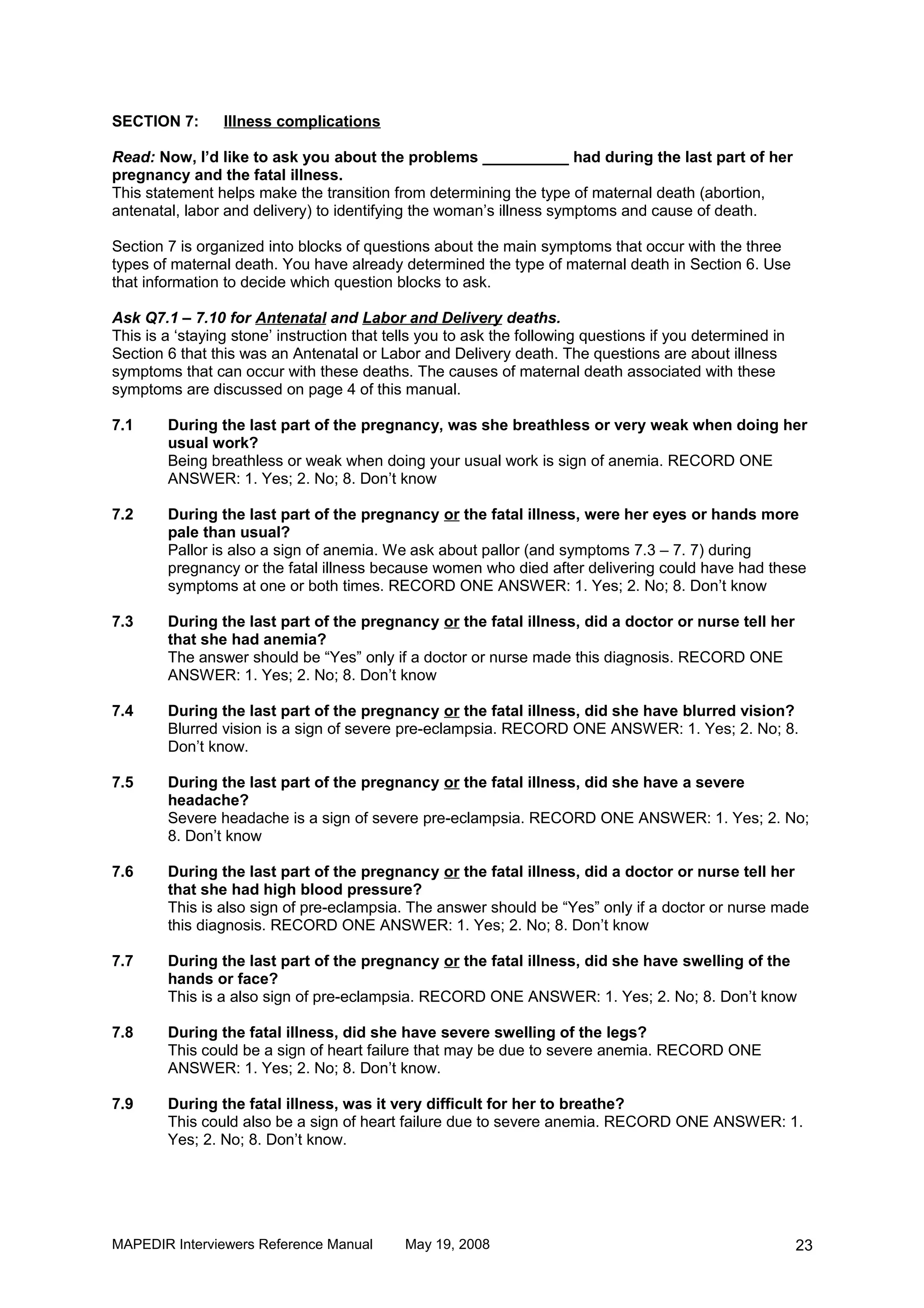 SECTION 7:       Illness complications

Read: Now, I’d like to ask you about the problems __________ had during the last part of her
pregnancy and the fatal illness.
This statement helps make the transition from determining the type of maternal death (abortion,
antenatal, labor and delivery) to identifying the woman’s illness symptoms and cause of death.

Section 7 is organized into blocks of questions about the main symptoms that occur with the three
types of maternal death. You have already determined the type of maternal death in Section 6. Use
that information to decide which question blocks to ask.

Ask Q7.1 – 7.10 for Antenatal and Labor and Delivery deaths.
This is a ‘staying stone’ instruction that tells you to ask the following questions if you determined in
Section 6 that this was an Antenatal or Labor and Delivery death. The questions are about illness
symptoms that can occur with these deaths. The causes of maternal death associated with these
symptoms are discussed on page 4 of this manual.

7.1     During the last part of the pregnancy, was she breathless or very weak when doing her
        usual work?
        Being breathless or weak when doing your usual work is sign of anemia. RECORD ONE
        ANSWER: 1. Yes; 2. No; 8. Don’t know

7.2     During the last part of the pregnancy or the fatal illness, were her eyes or hands more
        pale than usual?
        Pallor is also a sign of anemia. We ask about pallor (and symptoms 7.3 – 7. 7) during
        pregnancy or the fatal illness because women who died after delivering could have had these
        symptoms at one or both times. RECORD ONE ANSWER: 1. Yes; 2. No; 8. Don’t know

7.3     During the last part of the pregnancy or the fatal illness, did a doctor or nurse tell her
        that she had anemia?
        The answer should be “Yes” only if a doctor or nurse made this diagnosis. RECORD ONE
        ANSWER: 1. Yes; 2. No; 8. Don’t know

7.4     During the last part of the pregnancy or the fatal illness, did she have blurred vision?
        Blurred vision is a sign of severe pre-eclampsia. RECORD ONE ANSWER: 1. Yes; 2. No; 8.
        Don’t know.

7.5     During the last part of the pregnancy or the fatal illness, did she have a severe
        headache?
        Severe headache is a sign of severe pre-eclampsia. RECORD ONE ANSWER: 1. Yes; 2. No;
        8. Don’t know

7.6     During the last part of the pregnancy or the fatal illness, did a doctor or nurse tell her
        that she had high blood pressure?
        This is also sign of pre-eclampsia. The answer should be “Yes” only if a doctor or nurse made
        this diagnosis. RECORD ONE ANSWER: 1. Yes; 2. No; 8. Don’t know

7.7     During the last part of the pregnancy or the fatal illness, did she have swelling of the
        hands or face?
        This is a also sign of pre-eclampsia. RECORD ONE ANSWER: 1. Yes; 2. No; 8. Don’t know

7.8     During the fatal illness, did she have severe swelling of the legs?
        This could be a sign of heart failure that may be due to severe anemia. RECORD ONE
        ANSWER: 1. Yes; 2. No; 8. Don’t know.

7.9     During the fatal illness, was it very difficult for her to breathe?
        This could also be a sign of heart failure due to severe anemia. RECORD ONE ANSWER: 1.
        Yes; 2. No; 8. Don’t know.




MAPEDIR Interviewers Reference Manual        May 19, 2008                                                  23
 