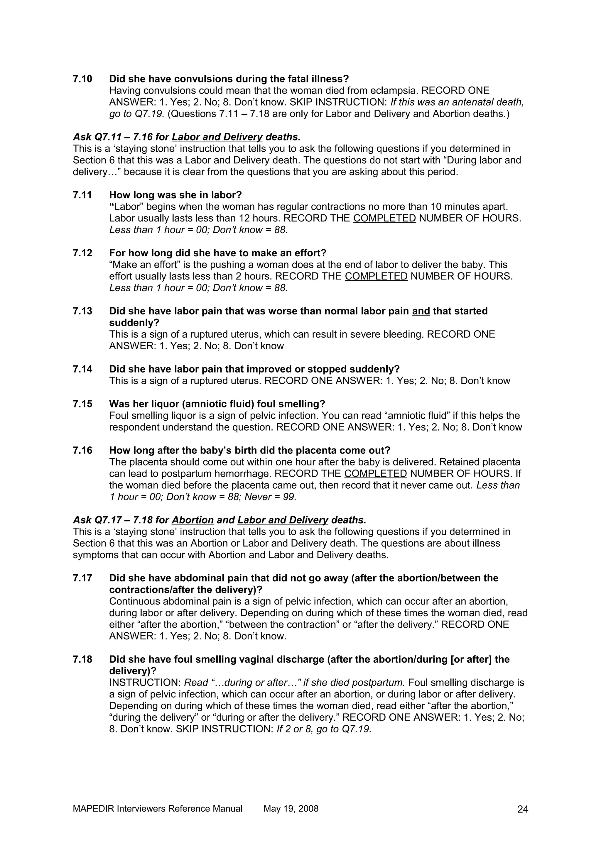 7.10    Did she have convulsions during the fatal illness?
        Having convulsions could mean that the woman died from eclampsia. RECORD ONE
        ANSWER: 1. Yes; 2. No; 8. Don’t know. SKIP INSTRUCTION: If this was an antenatal death,
        go to Q7.19. (Questions 7.11 – 7.18 are only for Labor and Delivery and Abortion deaths.)

Ask Q7.11 – 7.16 for Labor and Delivery deaths.
This is a ‘staying stone’ instruction that tells you to ask the following questions if you determined in
Section 6 that this was a Labor and Delivery death. The questions do not start with “During labor and
delivery…” because it is clear from the questions that you are asking about this period.

7.11    How long was she in labor?
        “Labor” begins when the woman has regular contractions no more than 10 minutes apart.
        Labor usually lasts less than 12 hours. RECORD THE COMPLETED NUMBER OF HOURS.
        Less than 1 hour = 00; Don’t know = 88.

7.12    For how long did she have to make an effort?
        “Make an effort” is the pushing a woman does at the end of labor to deliver the baby. This
        effort usually lasts less than 2 hours. RECORD THE COMPLETED NUMBER OF HOURS.
        Less than 1 hour = 00; Don’t know = 88.

7.13    Did she have labor pain that was worse than normal labor pain and that started
        suddenly?
        This is a sign of a ruptured uterus, which can result in severe bleeding. RECORD ONE
        ANSWER: 1. Yes; 2. No; 8. Don’t know

7.14    Did she have labor pain that improved or stopped suddenly?
        This is a sign of a ruptured uterus. RECORD ONE ANSWER: 1. Yes; 2. No; 8. Don’t know

7.15    Was her liquor (amniotic fluid) foul smelling?
        Foul smelling liquor is a sign of pelvic infection. You can read “amniotic fluid” if this helps the
        respondent understand the question. RECORD ONE ANSWER: 1. Yes; 2. No; 8. Don’t know

7.16    How long after the baby’s birth did the placenta come out?
        The placenta should come out within one hour after the baby is delivered. Retained placenta
        can lead to postpartum hemorrhage. RECORD THE COMPLETED NUMBER OF HOURS. If
        the woman died before the placenta came out, then record that it never came out. Less than
        1 hour = 00; Don’t know = 88; Never = 99.

Ask Q7.17 – 7.18 for Abortion and Labor and Delivery deaths.
This is a ‘staying stone’ instruction that tells you to ask the following questions if you determined in
Section 6 that this was an Abortion or Labor and Delivery death. The questions are about illness
symptoms that can occur with Abortion and Labor and Delivery deaths.

7.17    Did she have abdominal pain that did not go away (after the abortion/between the
        contractions/after the delivery)?
        Continuous abdominal pain is a sign of pelvic infection, which can occur after an abortion,
        during labor or after delivery. Depending on during which of these times the woman died, read
        either “after the abortion,” “between the contraction” or “after the delivery.” RECORD ONE
        ANSWER: 1. Yes; 2. No; 8. Don’t know.

7.18    Did she have foul smelling vaginal discharge (after the abortion/during [or after] the
        delivery)?
        INSTRUCTION: Read “…during or after…” if she died postpartum. Foul smelling discharge is
        a sign of pelvic infection, which can occur after an abortion, or during labor or after delivery.
        Depending on during which of these times the woman died, read either “after the abortion,”
        “during the delivery” or “during or after the delivery.” RECORD ONE ANSWER: 1. Yes; 2. No;
        8. Don’t know. SKIP INSTRUCTION: If 2 or 8, go to Q7.19.




MAPEDIR Interviewers Reference Manual        May 19, 2008                                                  24
 