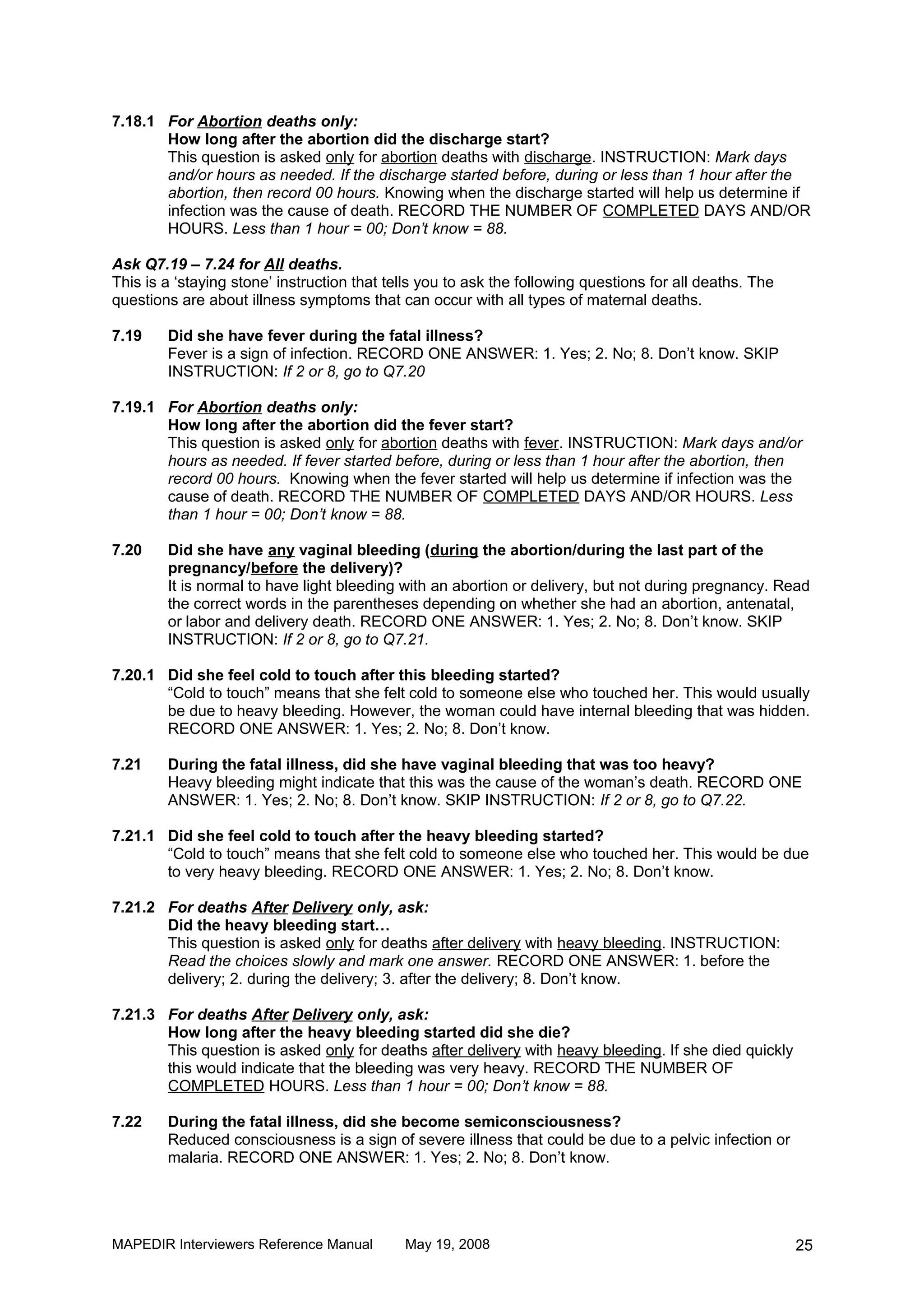 7.18.1 For Abortion deaths only:
       How long after the abortion did the discharge start?
       This question is asked only for abortion deaths with discharge. INSTRUCTION: Mark days
       and/or hours as needed. If the discharge started before, during or less than 1 hour after the
       abortion, then record 00 hours. Knowing when the discharge started will help us determine if
       infection was the cause of death. RECORD THE NUMBER OF COMPLETED DAYS AND/OR
       HOURS. Less than 1 hour = 00; Don’t know = 88.

Ask Q7.19 – 7.24 for All deaths.
This is a ‘staying stone’ instruction that tells you to ask the following questions for all deaths. The
questions are about illness symptoms that can occur with all types of maternal deaths.

7.19    Did she have fever during the fatal illness?
        Fever is a sign of infection. RECORD ONE ANSWER: 1. Yes; 2. No; 8. Don’t know. SKIP
        INSTRUCTION: If 2 or 8, go to Q7.20

7.19.1 For Abortion deaths only:
       How long after the abortion did the fever start?
       This question is asked only for abortion deaths with fever. INSTRUCTION: Mark days and/or
       hours as needed. If fever started before, during or less than 1 hour after the abortion, then
       record 00 hours. Knowing when the fever started will help us determine if infection was the
       cause of death. RECORD THE NUMBER OF COMPLETED DAYS AND/OR HOURS. Less
       than 1 hour = 00; Don’t know = 88.

7.20    Did she have any vaginal bleeding (during the abortion/during the last part of the
        pregnancy/before the delivery)?
        It is normal to have light bleeding with an abortion or delivery, but not during pregnancy. Read
        the correct words in the parentheses depending on whether she had an abortion, antenatal,
        or labor and delivery death. RECORD ONE ANSWER: 1. Yes; 2. No; 8. Don’t know. SKIP
        INSTRUCTION: If 2 or 8, go to Q7.21.

7.20.1 Did she feel cold to touch after this bleeding started?
       “Cold to touch” means that she felt cold to someone else who touched her. This would usually
       be due to heavy bleeding. However, the woman could have internal bleeding that was hidden.
       RECORD ONE ANSWER: 1. Yes; 2. No; 8. Don’t know.

7.21    During the fatal illness, did she have vaginal bleeding that was too heavy?
        Heavy bleeding might indicate that this was the cause of the woman’s death. RECORD ONE
        ANSWER: 1. Yes; 2. No; 8. Don’t know. SKIP INSTRUCTION: If 2 or 8, go to Q7.22.

7.21.1 Did she feel cold to touch after the heavy bleeding started?
       “Cold to touch” means that she felt cold to someone else who touched her. This would be due
       to very heavy bleeding. RECORD ONE ANSWER: 1. Yes; 2. No; 8. Don’t know.

7.21.2 For deaths After Delivery only, ask:
       Did the heavy bleeding start…
       This question is asked only for deaths after delivery with heavy bleeding. INSTRUCTION:
       Read the choices slowly and mark one answer. RECORD ONE ANSWER: 1. before the
       delivery; 2. during the delivery; 3. after the delivery; 8. Don’t know.

7.21.3 For deaths After Delivery only, ask:
       How long after the heavy bleeding started did she die?
       This question is asked only for deaths after delivery with heavy bleeding. If she died quickly
       this would indicate that the bleeding was very heavy. RECORD THE NUMBER OF
       COMPLETED HOURS. Less than 1 hour = 00; Don’t know = 88.

7.22    During the fatal illness, did she become semiconsciousness?
        Reduced consciousness is a sign of severe illness that could be due to a pelvic infection or
        malaria. RECORD ONE ANSWER: 1. Yes; 2. No; 8. Don’t know.




MAPEDIR Interviewers Reference Manual        May 19, 2008                                                 25
 