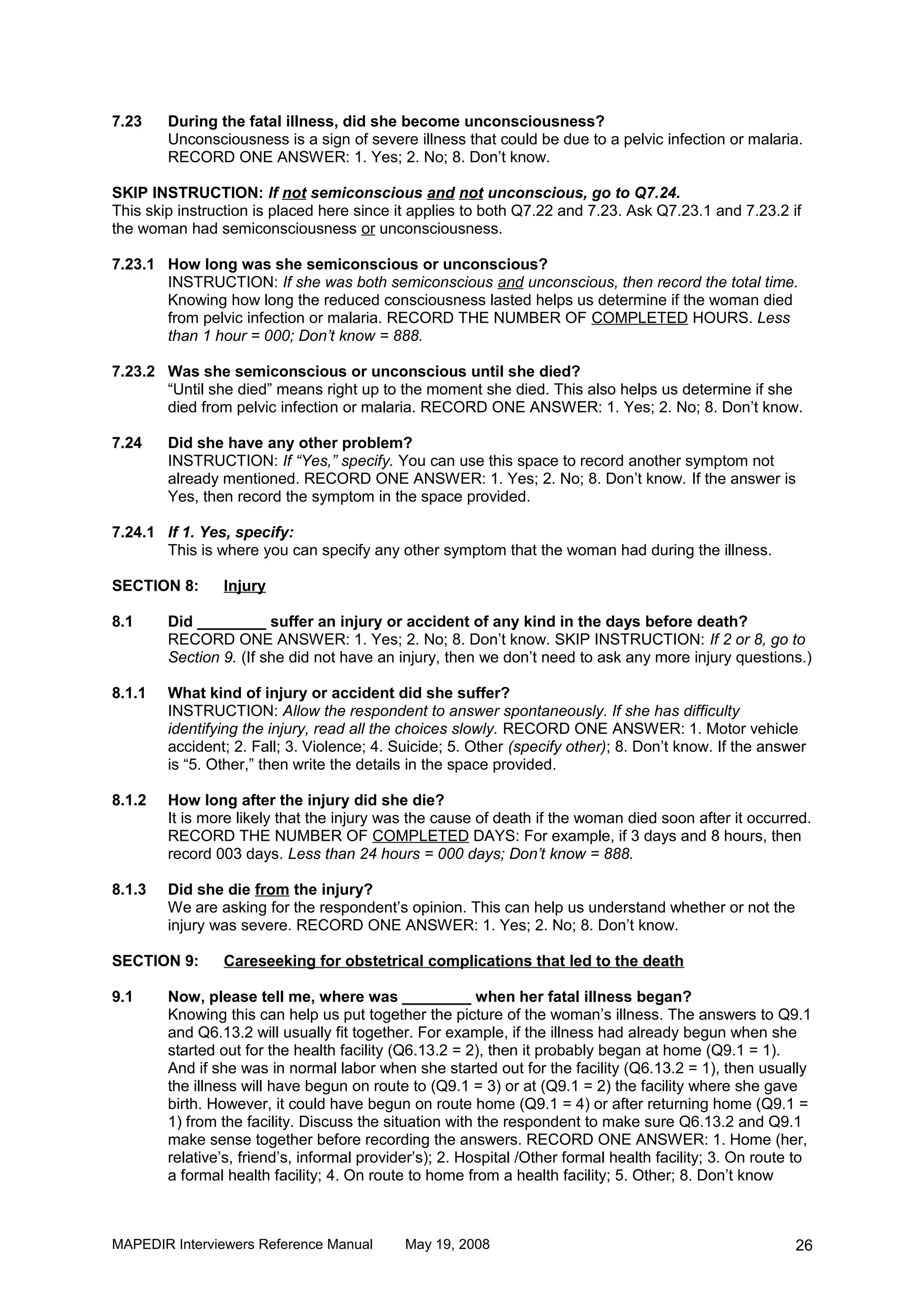 7.23    During the fatal illness, did she become unconsciousness?
        Unconsciousness is a sign of severe illness that could be due to a pelvic infection or malaria.
        RECORD ONE ANSWER: 1. Yes; 2. No; 8. Don’t know.

SKIP INSTRUCTION: If not semiconscious and not unconscious, go to Q7.24.
This skip instruction is placed here since it applies to both Q7.22 and 7.23. Ask Q7.23.1 and 7.23.2 if
the woman had semiconsciousness or unconsciousness.

7.23.1 How long was she semiconscious or unconscious?
       INSTRUCTION: If she was both semiconscious and unconscious, then record the total time.
       Knowing how long the reduced consciousness lasted helps us determine if the woman died
       from pelvic infection or malaria. RECORD THE NUMBER OF COMPLETED HOURS. Less
       than 1 hour = 000; Don’t know = 888.

7.23.2 Was she semiconscious or unconscious until she died?
       “Until she died” means right up to the moment she died. This also helps us determine if she
       died from pelvic infection or malaria. RECORD ONE ANSWER: 1. Yes; 2. No; 8. Don’t know.

7.24    Did she have any other problem?
        INSTRUCTION: If “Yes,” specify. You can use this space to record another symptom not
        already mentioned. RECORD ONE ANSWER: 1. Yes; 2. No; 8. Don’t know. If the answer is
        Yes, then record the symptom in the space provided.

7.24.1 If 1. Yes, specify:
       This is where you can specify any other symptom that the woman had during the illness.

SECTION 8:      Injury

8.1     Did ________ suffer an injury or accident of any kind in the days before death?
        RECORD ONE ANSWER: 1. Yes; 2. No; 8. Don’t know. SKIP INSTRUCTION: If 2 or 8, go to
        Section 9. (If she did not have an injury, then we don’t need to ask any more injury questions.)

8.1.1   What kind of injury or accident did she suffer?
        INSTRUCTION: Allow the respondent to answer spontaneously. If she has difficulty
        identifying the injury, read all the choices slowly. RECORD ONE ANSWER: 1. Motor vehicle
        accident; 2. Fall; 3. Violence; 4. Suicide; 5. Other (specify other); 8. Don’t know. If the answer
        is “5. Other,” then write the details in the space provided.

8.1.2   How long after the injury did she die?
        It is more likely that the injury was the cause of death if the woman died soon after it occurred.
        RECORD THE NUMBER OF COMPLETED DAYS: For example, if 3 days and 8 hours, then
        record 003 days. Less than 24 hours = 000 days; Don’t know = 888.

8.1.3   Did she die from the injury?
        We are asking for the respondent’s opinion. This can help us understand whether or not the
        injury was severe. RECORD ONE ANSWER: 1. Yes; 2. No; 8. Don’t know.

SECTION 9:      Careseeking for obstetrical complications that led to the death

9.1     Now, please tell me, where was ________ when her fatal illness began?
        Knowing this can help us put together the picture of the woman’s illness. The answers to Q9.1
        and Q6.13.2 will usually fit together. For example, if the illness had already begun when she
        started out for the health facility (Q6.13.2 = 2), then it probably began at home (Q9.1 = 1).
        And if she was in normal labor when she started out for the facility (Q6.13.2 = 1), then usually
        the illness will have begun on route to (Q9.1 = 3) or at (Q9.1 = 2) the facility where she gave
        birth. However, it could have begun on route home (Q9.1 = 4) or after returning home (Q9.1 =
        1) from the facility. Discuss the situation with the respondent to make sure Q6.13.2 and Q9.1
        make sense together before recording the answers. RECORD ONE ANSWER: 1. Home (her,
        relative’s, friend’s, informal provider’s); 2. Hospital /Other formal health facility; 3. On route to
        a formal health facility; 4. On route to home from a health facility; 5. Other; 8. Don’t know



MAPEDIR Interviewers Reference Manual        May 19, 2008                                                 26
 