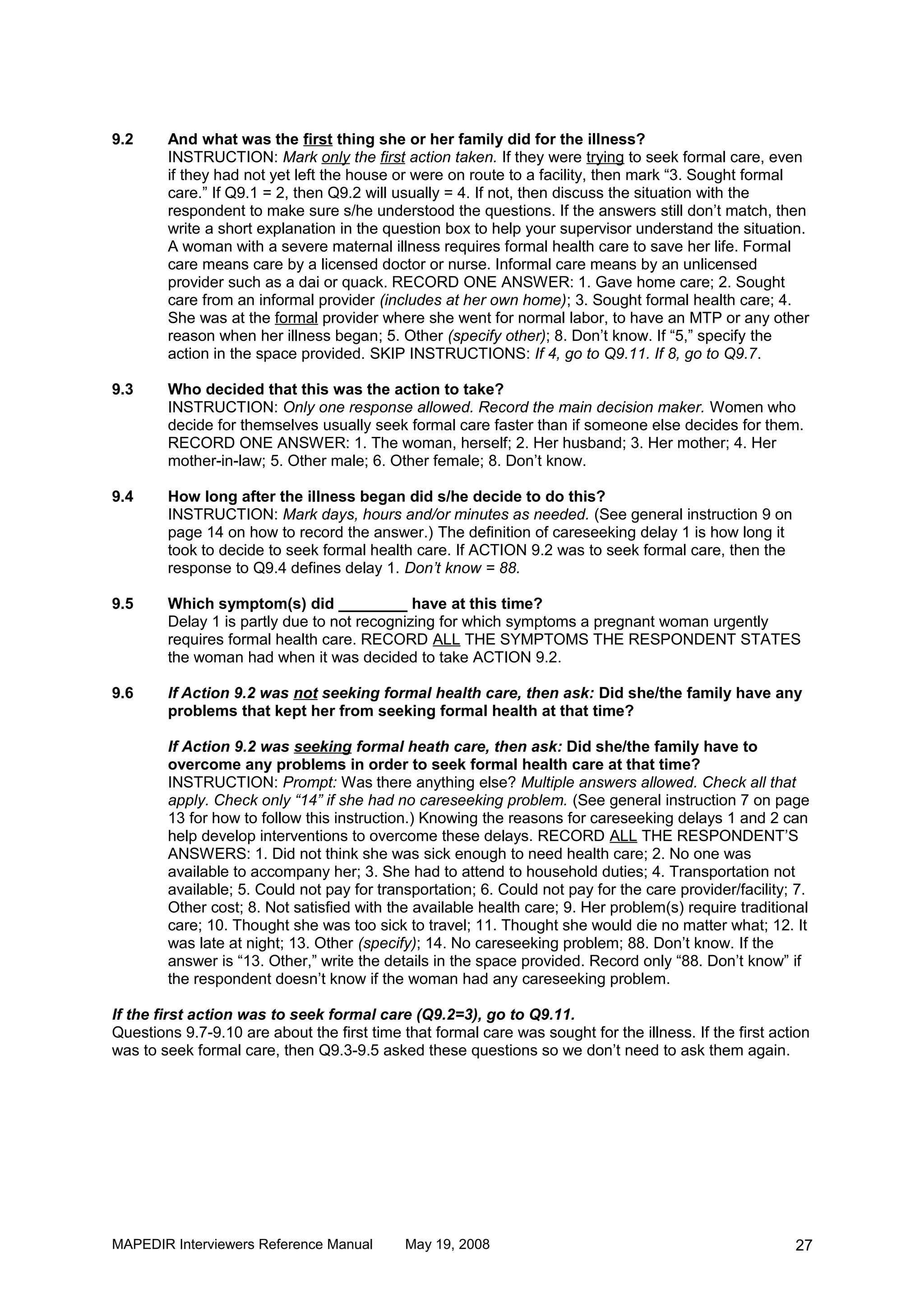 9.2     And what was the first thing she or her family did for the illness?
        INSTRUCTION: Mark only the first action taken. If they were trying to seek formal care, even
        if they had not yet left the house or were on route to a facility, then mark “3. Sought formal
        care.” If Q9.1 = 2, then Q9.2 will usually = 4. If not, then discuss the situation with the
        respondent to make sure s/he understood the questions. If the answers still don’t match, then
        write a short explanation in the question box to help your supervisor understand the situation.
        A woman with a severe maternal illness requires formal health care to save her life. Formal
        care means care by a licensed doctor or nurse. Informal care means by an unlicensed
        provider such as a dai or quack. RECORD ONE ANSWER: 1. Gave home care; 2. Sought
        care from an informal provider (includes at her own home); 3. Sought formal health care; 4.
        She was at the formal provider where she went for normal labor, to have an MTP or any other
        reason when her illness began; 5. Other (specify other); 8. Don’t know. If “5,” specify the
        action in the space provided. SKIP INSTRUCTIONS: If 4, go to Q9.11. If 8, go to Q9.7.

9.3     Who decided that this was the action to take?
        INSTRUCTION: Only one response allowed. Record the main decision maker. Women who
        decide for themselves usually seek formal care faster than if someone else decides for them.
        RECORD ONE ANSWER: 1. The woman, herself; 2. Her husband; 3. Her mother; 4. Her
        mother-in-law; 5. Other male; 6. Other female; 8. Don’t know.

9.4     How long after the illness began did s/he decide to do this?
        INSTRUCTION: Mark days, hours and/or minutes as needed. (See general instruction 9 on
        page 14 on how to record the answer.) The definition of careseeking delay 1 is how long it
        took to decide to seek formal health care. If ACTION 9.2 was to seek formal care, then the
        response to Q9.4 defines delay 1. Don’t know = 88.

9.5     Which symptom(s) did ________ have at this time?
        Delay 1 is partly due to not recognizing for which symptoms a pregnant woman urgently
        requires formal health care. RECORD ALL THE SYMPTOMS THE RESPONDENT STATES
        the woman had when it was decided to take ACTION 9.2.

9.6     If Action 9.2 was not seeking formal health care, then ask: Did she/the family have any
        problems that kept her from seeking formal health at that time?

        If Action 9.2 was seeking formal heath care, then ask: Did she/the family have to
        overcome any problems in order to seek formal health care at that time?
        INSTRUCTION: Prompt: Was there anything else? Multiple answers allowed. Check all that
        apply. Check only “14” if she had no careseeking problem. (See general instruction 7 on page
        13 for how to follow this instruction.) Knowing the reasons for careseeking delays 1 and 2 can
        help develop interventions to overcome these delays. RECORD ALL THE RESPONDENT’S
        ANSWERS: 1. Did not think she was sick enough to need health care; 2. No one was
        available to accompany her; 3. She had to attend to household duties; 4. Transportation not
        available; 5. Could not pay for transportation; 6. Could not pay for the care provider/facility; 7.
        Other cost; 8. Not satisfied with the available health care; 9. Her problem(s) require traditional
        care; 10. Thought she was too sick to travel; 11. Thought she would die no matter what; 12. It
        was late at night; 13. Other (specify); 14. No careseeking problem; 88. Don’t know. If the
        answer is “13. Other,” write the details in the space provided. Record only “88. Don’t know” if
        the respondent doesn’t know if the woman had any careseeking problem.

If the first action was to seek formal care (Q9.2=3), go to Q9.11.
Questions 9.7-9.10 are about the first time that formal care was sought for the illness. If the first action
was to seek formal care, then Q9.3-9.5 asked these questions so we don’t need to ask them again.




MAPEDIR Interviewers Reference Manual        May 19, 2008                                                27
 