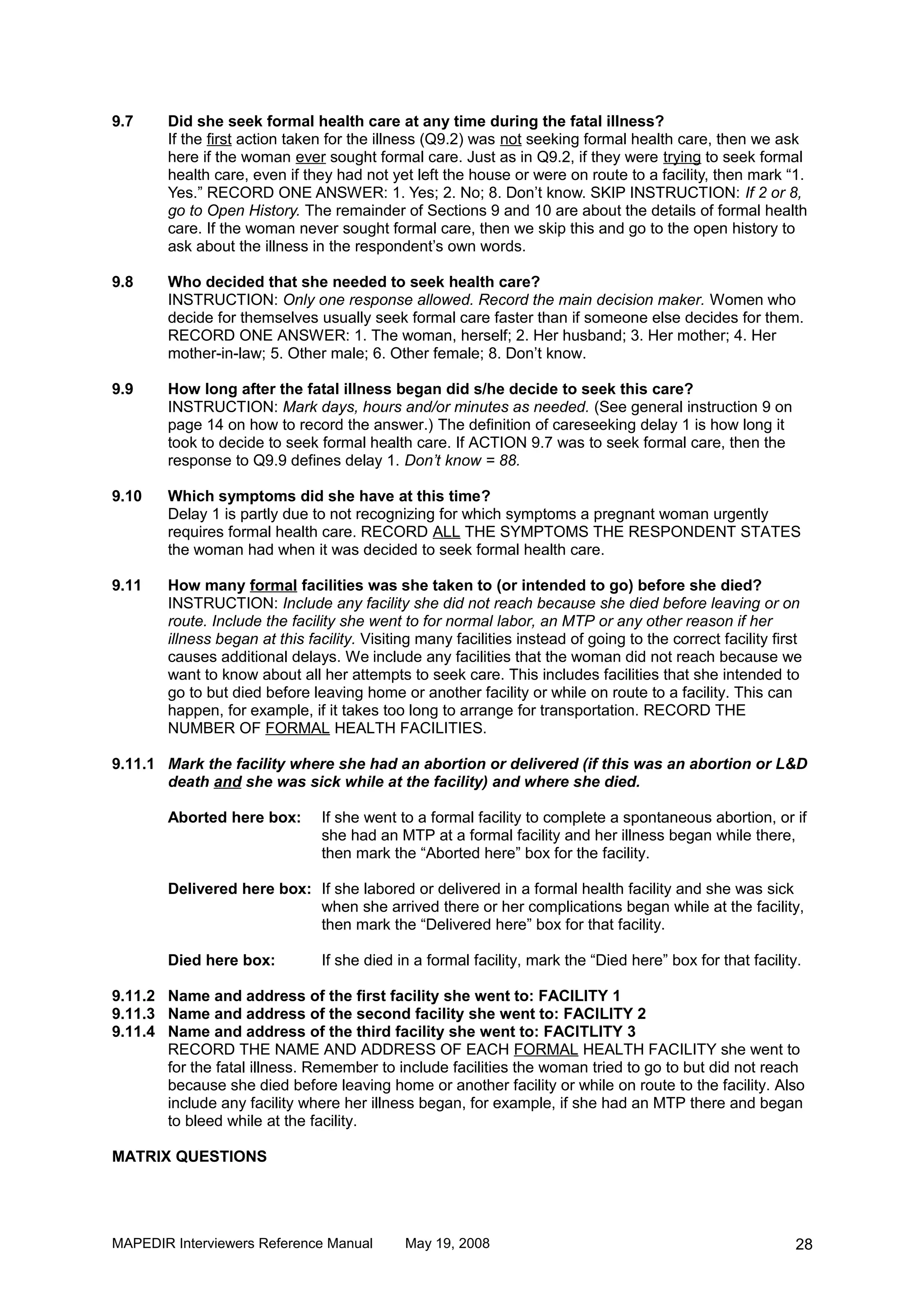 9.7     Did she seek formal health care at any time during the fatal illness?
        If the first action taken for the illness (Q9.2) was not seeking formal health care, then we ask
        here if the woman ever sought formal care. Just as in Q9.2, if they were trying to seek formal
        health care, even if they had not yet left the house or were on route to a facility, then mark “1.
        Yes.” RECORD ONE ANSWER: 1. Yes; 2. No; 8. Don’t know. SKIP INSTRUCTION: If 2 or 8,
        go to Open History. The remainder of Sections 9 and 10 are about the details of formal health
        care. If the woman never sought formal care, then we skip this and go to the open history to
        ask about the illness in the respondent’s own words.

9.8     Who decided that she needed to seek health care?
        INSTRUCTION: Only one response allowed. Record the main decision maker. Women who
        decide for themselves usually seek formal care faster than if someone else decides for them.
        RECORD ONE ANSWER: 1. The woman, herself; 2. Her husband; 3. Her mother; 4. Her
        mother-in-law; 5. Other male; 6. Other female; 8. Don’t know.

9.9     How long after the fatal illness began did s/he decide to seek this care?
        INSTRUCTION: Mark days, hours and/or minutes as needed. (See general instruction 9 on
        page 14 on how to record the answer.) The definition of careseeking delay 1 is how long it
        took to decide to seek formal health care. If ACTION 9.7 was to seek formal care, then the
        response to Q9.9 defines delay 1. Don’t know = 88.

9.10    Which symptoms did she have at this time?
        Delay 1 is partly due to not recognizing for which symptoms a pregnant woman urgently
        requires formal health care. RECORD ALL THE SYMPTOMS THE RESPONDENT STATES
        the woman had when it was decided to seek formal health care.

9.11    How many formal facilities was she taken to (or intended to go) before she died?
        INSTRUCTION: Include any facility she did not reach because she died before leaving or on
        route. Include the facility she went to for normal labor, an MTP or any other reason if her
        illness began at this facility. Visiting many facilities instead of going to the correct facility first
        causes additional delays. We include any facilities that the woman did not reach because we
        want to know about all her attempts to seek care. This includes facilities that she intended to
        go to but died before leaving home or another facility or while on route to a facility. This can
        happen, for example, if it takes too long to arrange for transportation. RECORD THE
        NUMBER OF FORMAL HEALTH FACILITIES.

9.11.1 Mark the facility where she had an abortion or delivered (if this was an abortion or L&D
       death and she was sick while at the facility) and where she died.

        Aborted here box:       If she went to a formal facility to complete a spontaneous abortion, or if
                                she had an MTP at a formal facility and her illness began while there,
                                then mark the “Aborted here” box for the facility.

        Delivered here box: If she labored or delivered in a formal health facility and she was sick
                            when she arrived there or her complications began while at the facility,
                            then mark the “Delivered here” box for that facility.

        Died here box:          If she died in a formal facility, mark the “Died here” box for that facility.

9.11.2 Name and address of the first facility she went to: FACILITY 1
9.11.3 Name and address of the second facility she went to: FACILITY 2
9.11.4 Name and address of the third facility she went to: FACITLITY 3
       RECORD THE NAME AND ADDRESS OF EACH FORMAL HEALTH FACILITY she went to
       for the fatal illness. Remember to include facilities the woman tried to go to but did not reach
       because she died before leaving home or another facility or while on route to the facility. Also
       include any facility where her illness began, for example, if she had an MTP there and began
       to bleed while at the facility.

MATRIX QUESTIONS




MAPEDIR Interviewers Reference Manual         May 19, 2008                                                   28
 