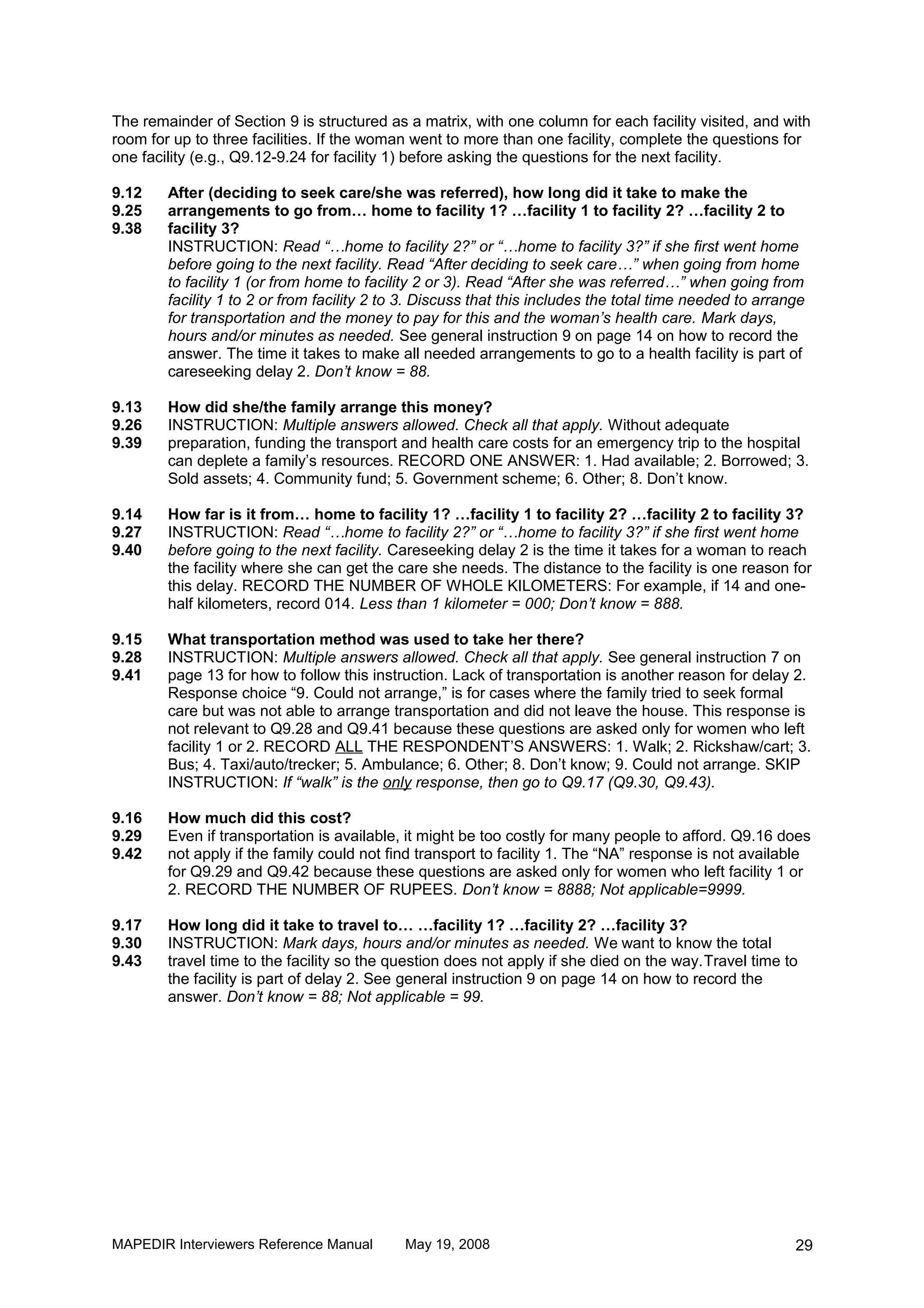 The remainder of Section 9 is structured as a matrix, with one column for each facility visited, and with
room for up to three facilities. If the woman went to more than one facility, complete the questions for
one facility (e.g., Q9.12-9.24 for facility 1) before asking the questions for the next facility.

9.12    After (deciding to seek care/she was referred), how long did it take to make the
9.25    arrangements to go from… home to facility 1? …facility 1 to facility 2? …facility 2 to
9.38    facility 3?
        INSTRUCTION: Read “…home to facility 2?” or “…home to facility 3?” if she first went home
        before going to the next facility. Read “After deciding to seek care…” when going from home
        to facility 1 (or from home to facility 2 or 3). Read “After she was referred…” when going from
        facility 1 to 2 or from facility 2 to 3. Discuss that this includes the total time needed to arrange
        for transportation and the money to pay for this and the woman’s health care. Mark days,
        hours and/or minutes as needed. See general instruction 9 on page 14 on how to record the
        answer. The time it takes to make all needed arrangements to go to a health facility is part of
        careseeking delay 2. Don’t know = 88.

9.13    How did she/the family arrange this money?
9.26    INSTRUCTION: Multiple answers allowed. Check all that apply. Without adequate
9.39    preparation, funding the transport and health care costs for an emergency trip to the hospital
        can deplete a family’s resources. RECORD ONE ANSWER: 1. Had available; 2. Borrowed; 3.
        Sold assets; 4. Community fund; 5. Government scheme; 6. Other; 8. Don’t know.

9.14    How far is it from… home to facility 1? …facility 1 to facility 2? …facility 2 to facility 3?
9.27    INSTRUCTION: Read “…home to facility 2?” or “…home to facility 3?” if she first went home
9.40    before going to the next facility. Careseeking delay 2 is the time it takes for a woman to reach
        the facility where she can get the care she needs. The distance to the facility is one reason for
        this delay. RECORD THE NUMBER OF WHOLE KILOMETERS: For example, if 14 and one-
        half kilometers, record 014. Less than 1 kilometer = 000; Don’t know = 888.

9.15    What transportation method was used to take her there?
9.28    INSTRUCTION: Multiple answers allowed. Check all that apply. See general instruction 7 on
9.41    page 13 for how to follow this instruction. Lack of transportation is another reason for delay 2.
        Response choice “9. Could not arrange,” is for cases where the family tried to seek formal
        care but was not able to arrange transportation and did not leave the house. This response is
        not relevant to Q9.28 and Q9.41 because these questions are asked only for women who left
        facility 1 or 2. RECORD ALL THE RESPONDENT’S ANSWERS: 1. Walk; 2. Rickshaw/cart; 3.
        Bus; 4. Taxi/auto/trecker; 5. Ambulance; 6. Other; 8. Don’t know; 9. Could not arrange. SKIP
        INSTRUCTION: If “walk” is the only response, then go to Q9.17 (Q9.30, Q9.43).

9.16    How much did this cost?
9.29    Even if transportation is available, it might be too costly for many people to afford. Q9.16 does
9.42    not apply if the family could not find transport to facility 1. The “NA” response is not available
        for Q9.29 and Q9.42 because these questions are asked only for women who left facility 1 or
        2. RECORD THE NUMBER OF RUPEES. Don’t know = 8888; Not applicable=9999.

9.17    How long did it take to travel to… …facility 1? …facility 2? …facility 3?
9.30    INSTRUCTION: Mark days, hours and/or minutes as needed. We want to know the total
9.43    travel time to the facility so the question does not apply if she died on the way.Travel time to
        the facility is part of delay 2. See general instruction 9 on page 14 on how to record the
        answer. Don’t know = 88; Not applicable = 99.




MAPEDIR Interviewers Reference Manual        May 19, 2008                                                 29
 