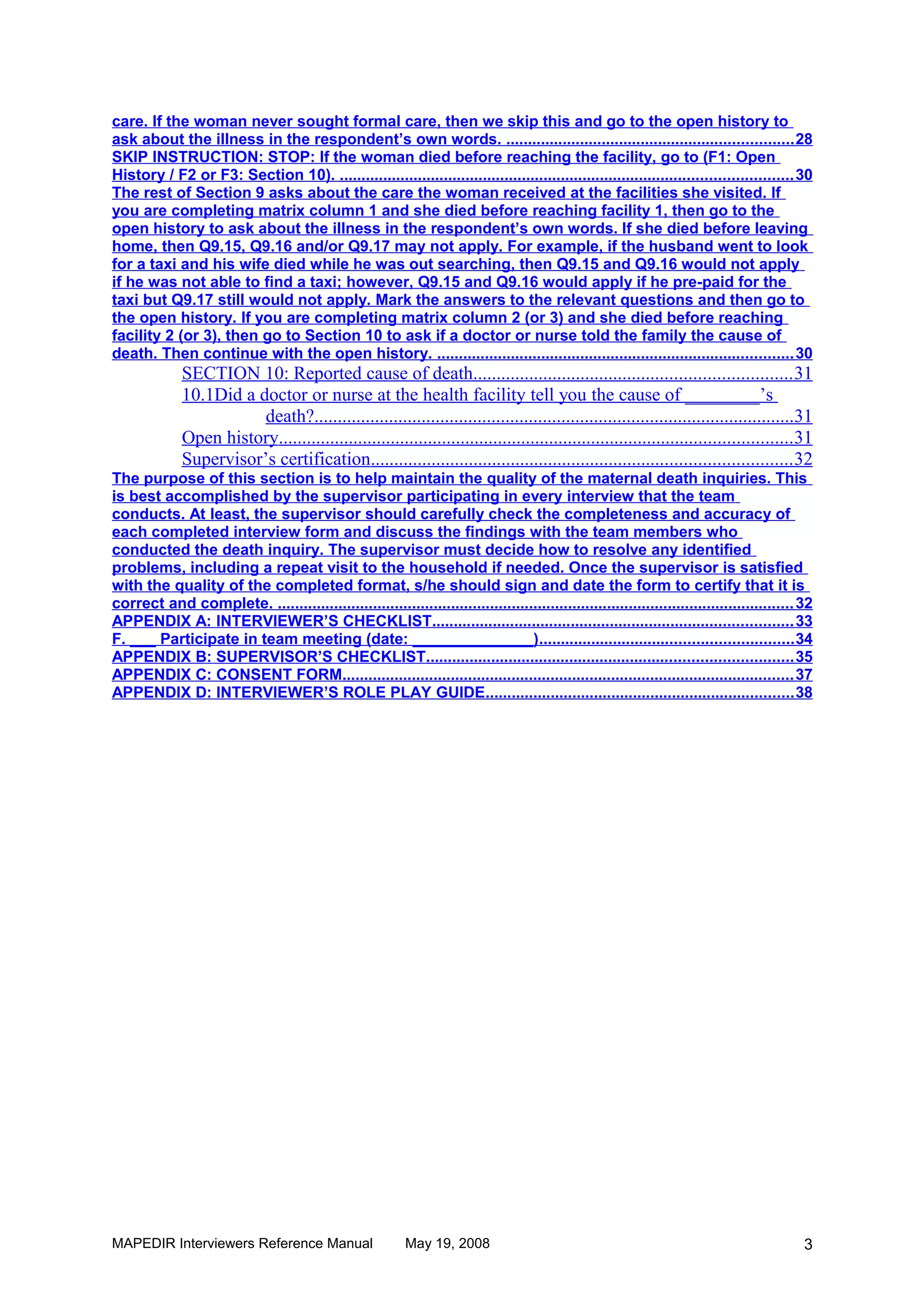 care. If the woman never sought formal care, then we skip this and go to the open history to
ask about the illness in the respondent’s own words. .................................................................. 28
SKIP INSTRUCTION: STOP: If the woman died before reaching the facility, go to (F1: Open
History / F2 or F3: Section 10). ........................................................................................................ 30
The rest of Section 9 asks about the care the woman received at the facilities she visited. If
you are completing matrix column 1 and she died before reaching facility 1, then go to the
open history to ask about the illness in the respondent’s own words. If she died before leaving
home, then Q9.15, Q9.16 and/or Q9.17 may not apply. For example, if the husband went to look
for a taxi and his wife died while he was out searching, then Q9.15 and Q9.16 would not apply
if he was not able to find a taxi; however, Q9.15 and Q9.16 would apply if he pre-paid for the
taxi but Q9.17 still would not apply. Mark the answers to the relevant questions and then go to
the open history. If you are completing matrix column 2 (or 3) and she died before reaching
facility 2 (or 3), then go to Section 10 to ask if a doctor or nurse told the family the cause of
death. Then continue with the open history. .................................................................................. 30
              SECTION 10: Reported cause of death.................................................................... 31
              10.1Did a doctor or nurse at the health facility tell you the cause of ________’s
                         death?.......................................................................................................31
              Open history..............................................................................................................31
              Supervisor’s certification.......................................................................................... 32
The purpose of this section is to help maintain the quality of the maternal death inquiries. This
is best accomplished by the supervisor participating in every interview that the team
conducts. At least, the supervisor should carefully check the completeness and accuracy of
each completed interview form and discuss the findings with the team members who
conducted the death inquiry. The supervisor must decide how to resolve any identified
problems, including a repeat visit to the household if needed. Once the supervisor is satisfied
with the quality of the completed format, s/he should sign and date the form to certify that it is
correct and complete. ....................................................................................................................... 32
APPENDIX A: INTERVIEWER’S CHECKLIST................................................................................... 33
F. ___ Participate in team meeting (date: ______________).......................................................... 34
APPENDIX B: SUPERVISOR’S CHECKLIST.................................................................................... 35
APPENDIX C: CONSENT FORM........................................................................................................ 37
APPENDIX D: INTERVIEWER’S ROLE PLAY GUIDE....................................................................... 38




MAPEDIR Interviewers Reference Manual                       May 19, 2008                                                                      3
 