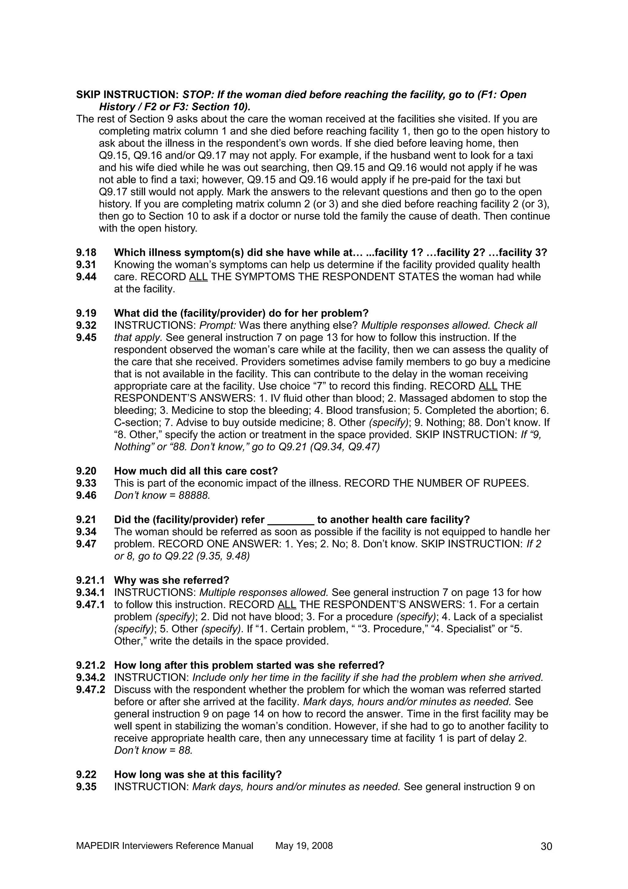 SKIP INSTRUCTION: STOP: If the woman died before reaching the facility, go to (F1: Open
    History / F2 or F3: Section 10).
The rest of Section 9 asks about the care the woman received at the facilities she visited. If you are
    completing matrix column 1 and she died before reaching facility 1, then go to the open history to
    ask about the illness in the respondent’s own words. If she died before leaving home, then
    Q9.15, Q9.16 and/or Q9.17 may not apply. For example, if the husband went to look for a taxi
    and his wife died while he was out searching, then Q9.15 and Q9.16 would not apply if he was
    not able to find a taxi; however, Q9.15 and Q9.16 would apply if he pre-paid for the taxi but
    Q9.17 still would not apply. Mark the answers to the relevant questions and then go to the open
    history. If you are completing matrix column 2 (or 3) and she died before reaching facility 2 (or 3),
    then go to Section 10 to ask if a doctor or nurse told the family the cause of death. Then continue
    with the open history.

9.18    Which illness symptom(s) did she have while at… ...facility 1? …facility 2? …facility 3?
9.31    Knowing the woman’s symptoms can help us determine if the facility provided quality health
9.44    care. RECORD ALL THE SYMPTOMS THE RESPONDENT STATES the woman had while
        at the facility.

9.19    What did the (facility/provider) do for her problem?
9.32    INSTRUCTIONS: Prompt: Was there anything else? Multiple responses allowed. Check all
9.45    that apply. See general instruction 7 on page 13 for how to follow this instruction. If the
        respondent observed the woman’s care while at the facility, then we can assess the quality of
        the care that she received. Providers sometimes advise family members to go buy a medicine
        that is not available in the facility. This can contribute to the delay in the woman receiving
        appropriate care at the facility. Use choice “7” to record this finding. RECORD ALL THE
        RESPONDENT’S ANSWERS: 1. IV fluid other than blood; 2. Massaged abdomen to stop the
        bleeding; 3. Medicine to stop the bleeding; 4. Blood transfusion; 5. Completed the abortion; 6.
        C-section; 7. Advise to buy outside medicine; 8. Other (specify); 9. Nothing; 88. Don’t know. If
        “8. Other,” specify the action or treatment in the space provided. SKIP INSTRUCTION: If “9,
        Nothing” or “88. Don’t know,” go to Q9.21 (Q9.34, Q9.47)

9.20    How much did all this care cost?
9.33    This is part of the economic impact of the illness. RECORD THE NUMBER OF RUPEES.
9.46    Don’t know = 88888.

9.21    Did the (facility/provider) refer ________ to another health care facility?
9.34    The woman should be referred as soon as possible if the facility is not equipped to handle her
9.47    problem. RECORD ONE ANSWER: 1. Yes; 2. No; 8. Don’t know. SKIP INSTRUCTION: If 2
        or 8, go to Q9.22 (9.35, 9.48)

9.21.1 Why was she referred?
9.34.1 INSTRUCTIONS: Multiple responses allowed. See general instruction 7 on page 13 for how
9.47.1 to follow this instruction. RECORD ALL THE RESPONDENT’S ANSWERS: 1. For a certain
       problem (specify); 2. Did not have blood; 3. For a procedure (specify); 4. Lack of a specialist
       (specify); 5. Other (specify). If “1. Certain problem, “ “3. Procedure,” “4. Specialist” or “5.
       Other,” write the details in the space provided.

9.21.2 How long after this problem started was she referred?
9.34.2 INSTRUCTION: Include only her time in the facility if she had the problem when she arrived.
9.47.2 Discuss with the respondent whether the problem for which the woman was referred started
       before or after she arrived at the facility. Mark days, hours and/or minutes as needed. See
       general instruction 9 on page 14 on how to record the answer. Time in the first facility may be
       well spent in stabilizing the woman’s condition. However, if she had to go to another facility to
       receive appropriate health care, then any unnecessary time at facility 1 is part of delay 2.
       Don’t know = 88.

9.22    How long was she at this facility?
9.35    INSTRUCTION: Mark days, hours and/or minutes as needed. See general instruction 9 on




MAPEDIR Interviewers Reference Manual       May 19, 2008                                              30
 