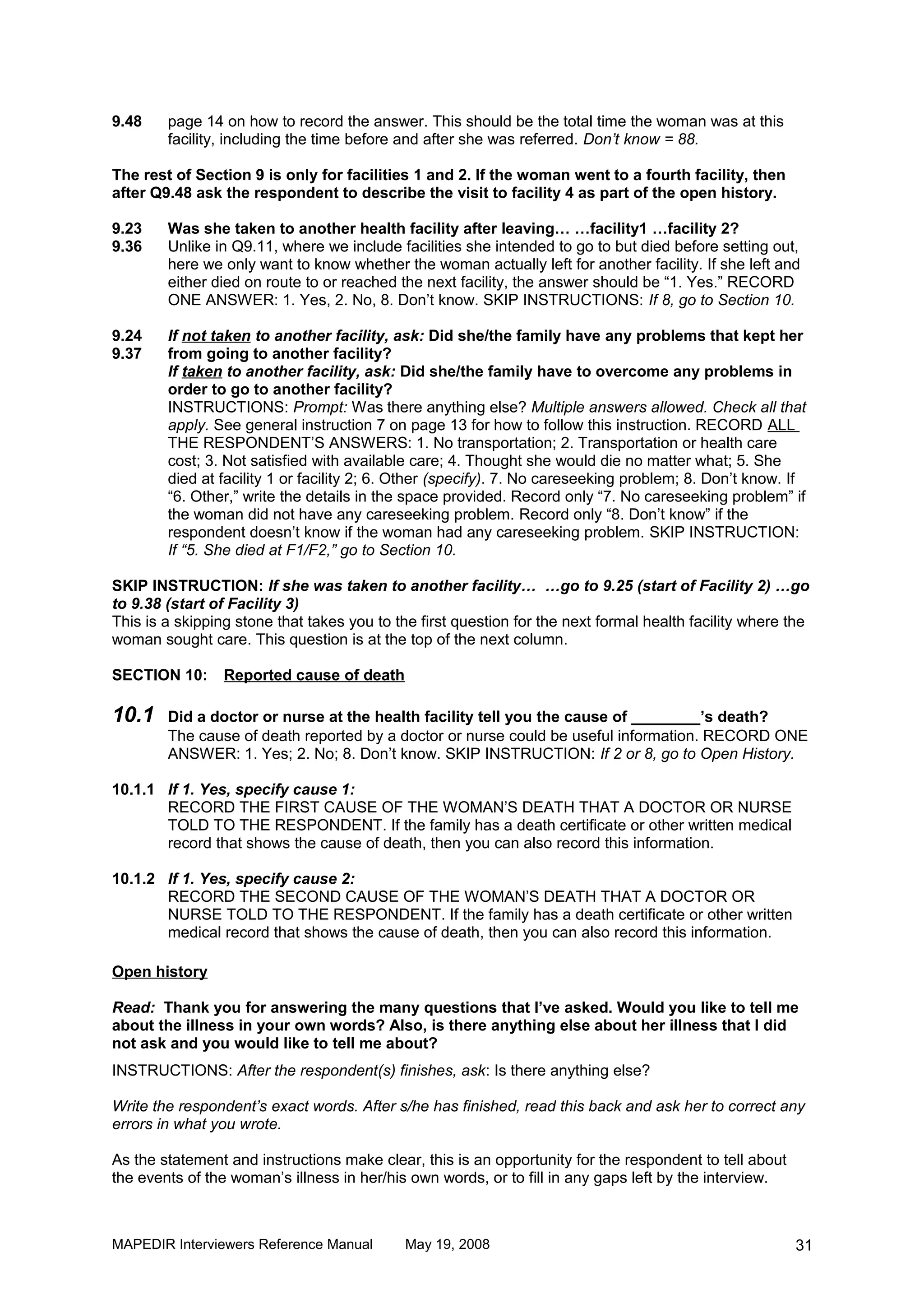 9.48    page 14 on how to record the answer. This should be the total time the woman was at this
        facility, including the time before and after she was referred. Don’t know = 88.

The rest of Section 9 is only for facilities 1 and 2. If the woman went to a fourth facility, then
after Q9.48 ask the respondent to describe the visit to facility 4 as part of the open history.

9.23    Was she taken to another health facility after leaving… …facility1 …facility 2?
9.36    Unlike in Q9.11, where we include facilities she intended to go to but died before setting out,
        here we only want to know whether the woman actually left for another facility. If she left and
        either died on route to or reached the next facility, the answer should be “1. Yes.” RECORD
        ONE ANSWER: 1. Yes, 2. No, 8. Don’t know. SKIP INSTRUCTIONS: If 8, go to Section 10.

9.24    If not taken to another facility, ask: Did she/the family have any problems that kept her
9.37    from going to another facility?
        If taken to another facility, ask: Did she/the family have to overcome any problems in
        order to go to another facility?
        INSTRUCTIONS: Prompt: Was there anything else? Multiple answers allowed. Check all that
        apply. See general instruction 7 on page 13 for how to follow this instruction. RECORD ALL
        THE RESPONDENT’S ANSWERS: 1. No transportation; 2. Transportation or health care
        cost; 3. Not satisfied with available care; 4. Thought she would die no matter what; 5. She
        died at facility 1 or facility 2; 6. Other (specify). 7. No careseeking problem; 8. Don’t know. If
        “6. Other,” write the details in the space provided. Record only “7. No careseeking problem” if
        the woman did not have any careseeking problem. Record only “8. Don’t know” if the
        respondent doesn’t know if the woman had any careseeking problem. SKIP INSTRUCTION:
        If “5. She died at F1/F2,” go to Section 10.

SKIP INSTRUCTION: If she was taken to another facility… …go to 9.25 (start of Facility 2) …go
to 9.38 (start of Facility 3)
This is a skipping stone that takes you to the first question for the next formal health facility where the
woman sought care. This question is at the top of the next column.

SECTION 10:      Reported cause of death

10.1    Did a doctor or nurse at the health facility tell you the cause of ________’s death?
        The cause of death reported by a doctor or nurse could be useful information. RECORD ONE
        ANSWER: 1. Yes; 2. No; 8. Don’t know. SKIP INSTRUCTION: If 2 or 8, go to Open History.

10.1.1 If 1. Yes, specify cause 1:
       RECORD THE FIRST CAUSE OF THE WOMAN’S DEATH THAT A DOCTOR OR NURSE
       TOLD TO THE RESPONDENT. If the family has a death certificate or other written medical
       record that shows the cause of death, then you can also record this information.

10.1.2 If 1. Yes, specify cause 2:
       RECORD THE SECOND CAUSE OF THE WOMAN’S DEATH THAT A DOCTOR OR
       NURSE TOLD TO THE RESPONDENT. If the family has a death certificate or other written
       medical record that shows the cause of death, then you can also record this information.

Open history

Read: Thank you for answering the many questions that I’ve asked. Would you like to tell me
about the illness in your own words? Also, is there anything else about her illness that I did
not ask and you would like to tell me about?
INSTRUCTIONS: After the respondent(s) finishes, ask: Is there anything else?

Write the respondent’s exact words. After s/he has finished, read this back and ask her to correct any
errors in what you wrote.

As the statement and instructions make clear, this is an opportunity for the respondent to tell about
the events of the woman’s illness in her/his own words, or to fill in any gaps left by the interview.



MAPEDIR Interviewers Reference Manual       May 19, 2008                                                31
 