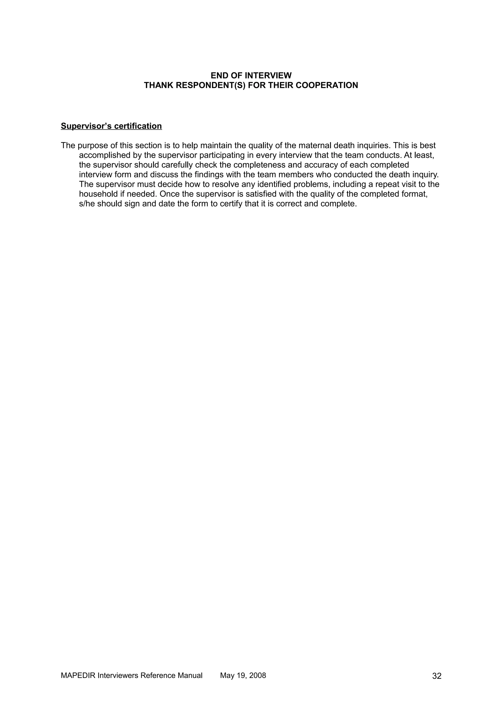 END OF INTERVIEW
                       THANK RESPONDENT(S) FOR THEIR COOPERATION



Supervisor’s certification

The purpose of this section is to help maintain the quality of the maternal death inquiries. This is best
    accomplished by the supervisor participating in every interview that the team conducts. At least,
    the supervisor should carefully check the completeness and accuracy of each completed
    interview form and discuss the findings with the team members who conducted the death inquiry.
    The supervisor must decide how to resolve any identified problems, including a repeat visit to the
    household if needed. Once the supervisor is satisfied with the quality of the completed format,
    s/he should sign and date the form to certify that it is correct and complete.




MAPEDIR Interviewers Reference Manual       May 19, 2008                                              32
 