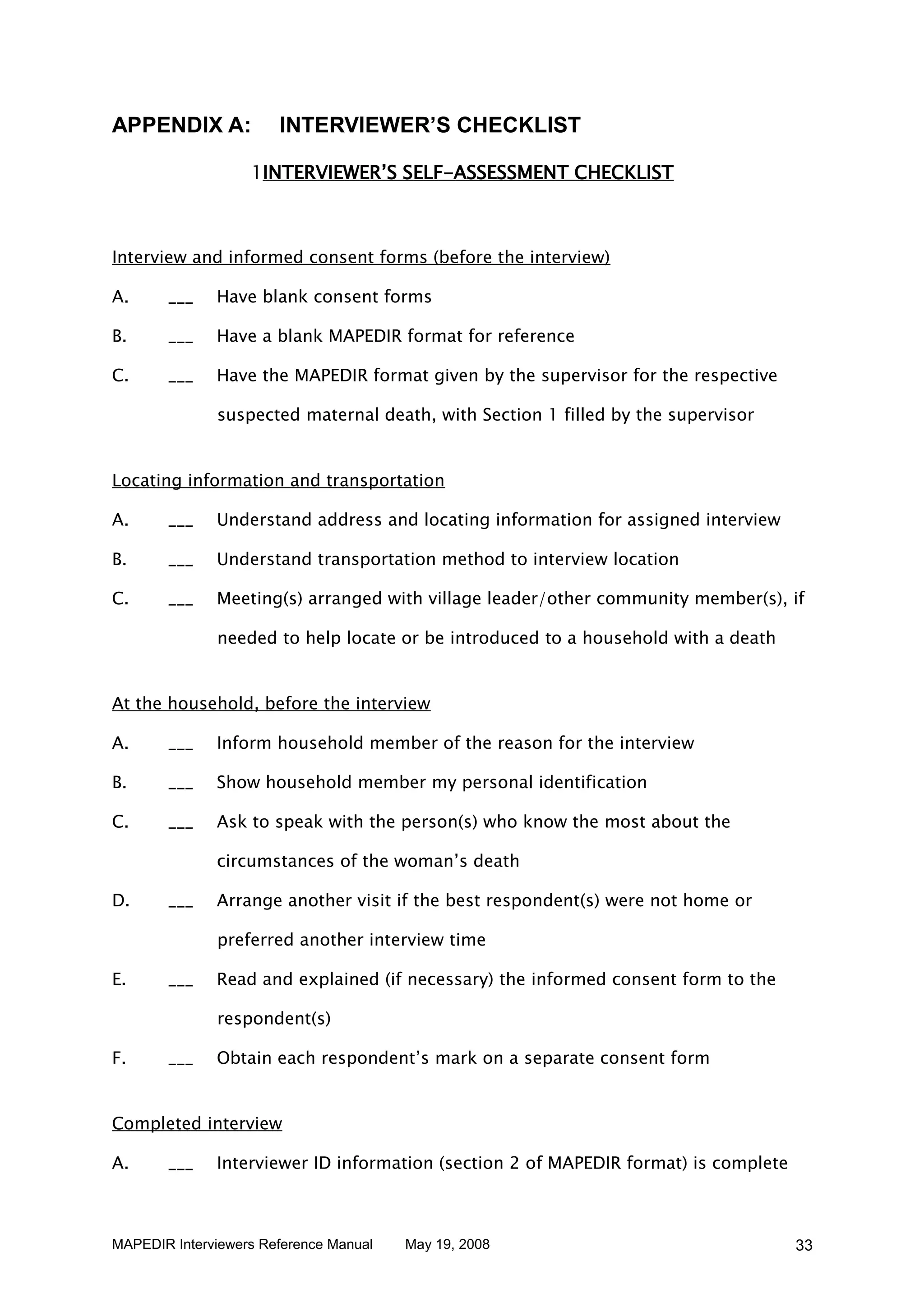 APPENDIX A:            INTERVIEWER’S CHECKLIST

                   1INTERVIEWER’S SELF-ASSESSMENT CHECKLIST



Interview and informed consent forms (before the interview)

A.     ___    Have blank consent forms

B.     ___    Have a blank MAPEDIR format for reference

C.     ___    Have the MAPEDIR format given by the supervisor for the respective

              suspected maternal death, with Section 1 filled by the supervisor


Locating information and transportation

A.     ___    Understand address and locating information for assigned interview

B.     ___    Understand transportation method to interview location

C.     ___    Meeting(s) arranged with village leader/other community member(s), if

              needed to help locate or be introduced to a household with a death


At the household, before the interview

A.     ___    Inform household member of the reason for the interview

B.     ___    Show household member my personal identification

C.     ___    Ask to speak with the person(s) who know the most about the

              circumstances of the woman’s death

D.     ___    Arrange another visit if the best respondent(s) were not home or

              preferred another interview time

E.     ___    Read and explained (if necessary) the informed consent form to the

              respondent(s)

F.     ___    Obtain each respondent’s mark on a separate consent form


Completed interview

A.     ___    Interviewer ID information (section 2 of MAPEDIR format) is complete



MAPEDIR Interviewers Reference Manual   May 19, 2008                                 33
 