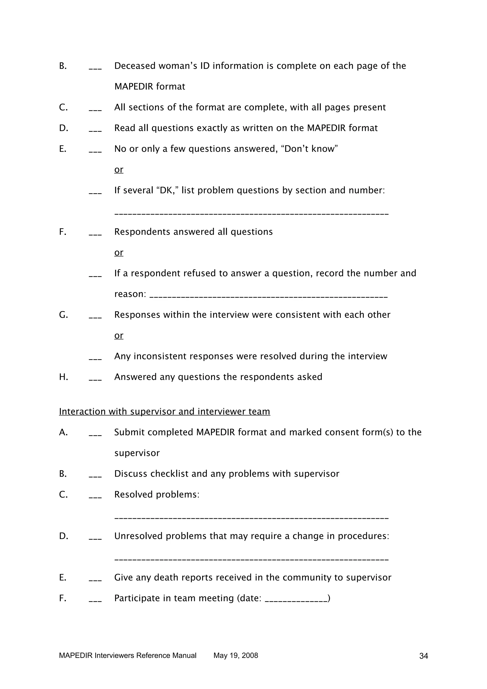 B.     ___    Deceased woman’s ID information is complete on each page of the

              MAPEDIR format

C.     ___    All sections of the format are complete, with all pages present

D.     ___    Read all questions exactly as written on the MAPEDIR format

E.     ___    No or only a few questions answered, “Don’t know”

              or

       ___    If several “DK,” list problem questions by section and number:

              _____________________________________________________________

F.     ___    Respondents answered all questions

              or

       ___    If a respondent refused to answer a question, record the number and

              reason: _____________________________________________________

G.     ___    Responses within the interview were consistent with each other

              or

       ___    Any inconsistent responses were resolved during the interview

H.     ___    Answered any questions the respondents asked


Interaction with supervisor and interviewer team

A.     ___    Submit completed MAPEDIR format and marked consent form(s) to the

              supervisor

B.     ___    Discuss checklist and any problems with supervisor

C.     ___    Resolved problems:

              _____________________________________________________________

D.     ___    Unresolved problems that may require a change in procedures:

              _____________________________________________________________

E.     ___    Give any death reports received in the community to supervisor

F.     ___    Participate in team meeting (date: ______________)




MAPEDIR Interviewers Reference Manual   May 19, 2008                                34
 