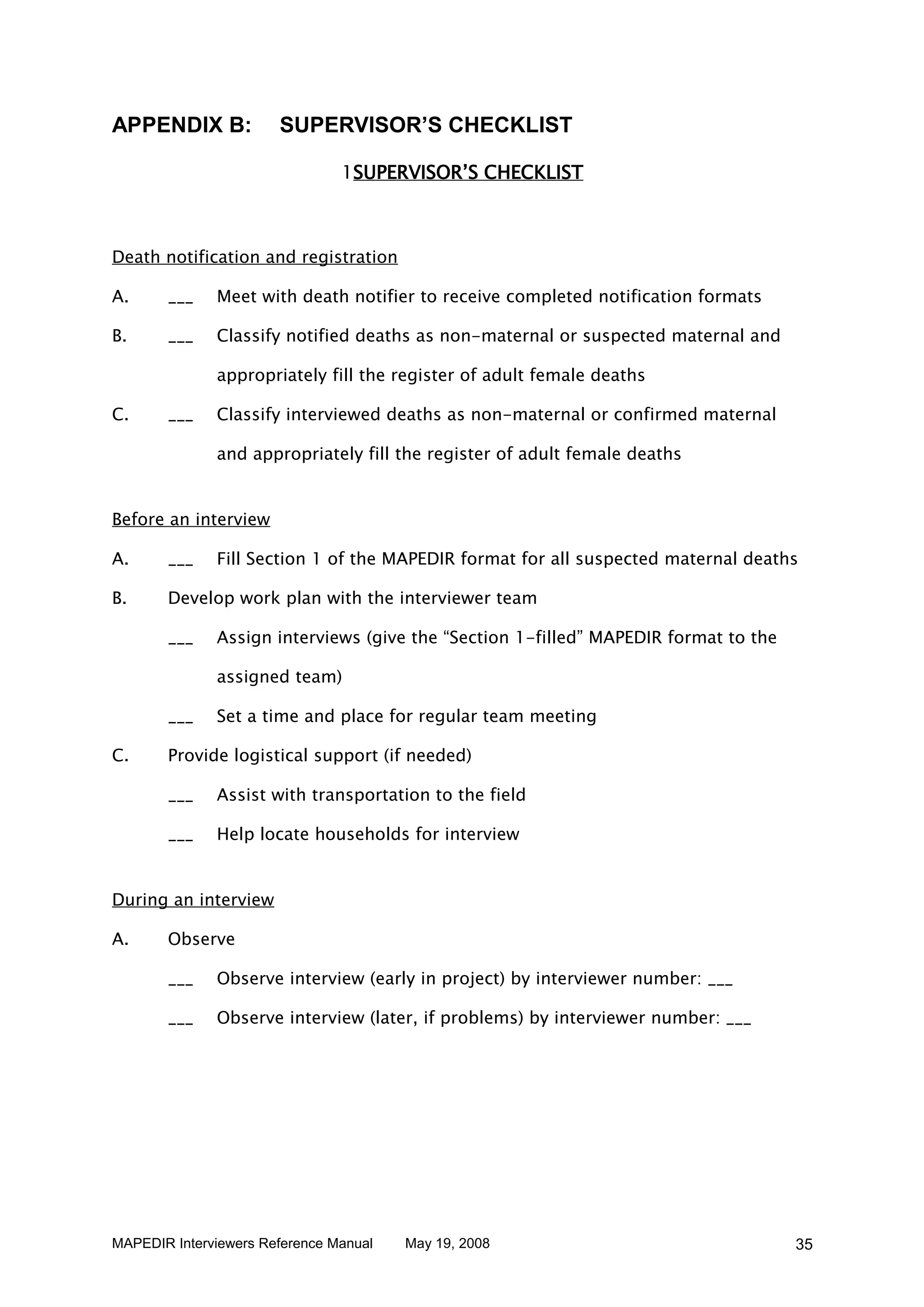 APPENDIX B:            SUPERVISOR’S CHECKLIST

                                1SUPERVISOR’S CHECKLIST



Death notification and registration

A.     ___    Meet with death notifier to receive completed notification formats

B.     ___    Classify notified deaths as non-maternal or suspected maternal and

              appropriately fill the register of adult female deaths

C.     ___    Classify interviewed deaths as non-maternal or confirmed maternal

              and appropriately fill the register of adult female deaths


Before an interview

A.     ___    Fill Section 1 of the MAPEDIR format for all suspected maternal deaths

B.     Develop work plan with the interviewer team

       ___    Assign interviews (give the “Section 1-filled” MAPEDIR format to the

              assigned team)

       ___    Set a time and place for regular team meeting

C.     Provide logistical support (if needed)

       ___    Assist with transportation to the field

       ___    Help locate households for interview


During an interview

A.     Observe

       ___    Observe interview (early in project) by interviewer number: ___

       ___    Observe interview (later, if problems) by interviewer number: ___




MAPEDIR Interviewers Reference Manual   May 19, 2008                                 35
 