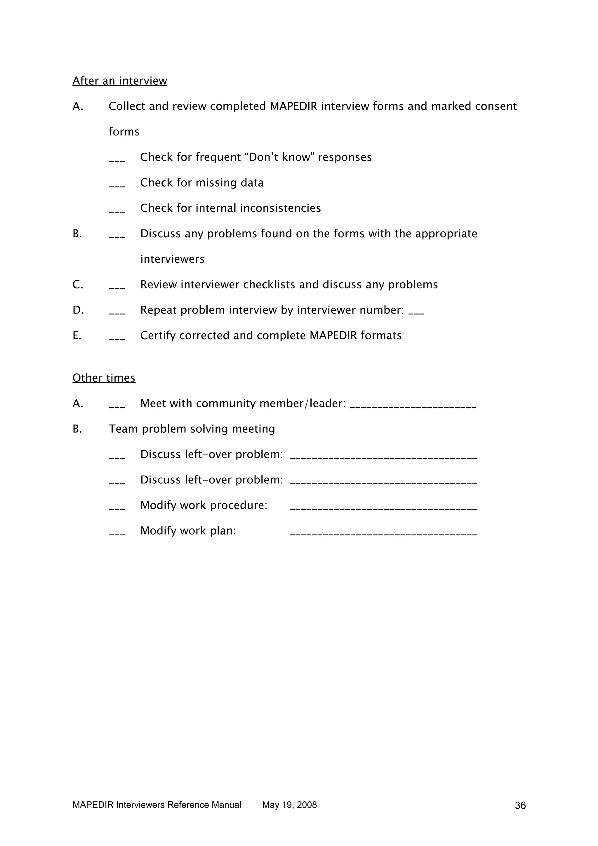 After an interview

A.     Collect and review completed MAPEDIR interview forms and marked consent

       forms

       ___     Check for frequent “Don’t know” responses

       ___     Check for missing data

       ___     Check for internal inconsistencies

B.     ___     Discuss any problems found on the forms with the appropriate

               interviewers

C.     ___     Review interviewer checklists and discuss any problems

D.     ___     Repeat problem interview by interviewer number: ___

E.     ___     Certify corrected and complete MAPEDIR formats


Other times

A.     ___     Meet with community member/leader: _______________________

B.     Team problem solving meeting

       ___     Discuss left-over problem: __________________________________

       ___     Discuss left-over problem: __________________________________

       ___     Modify work procedure:        __________________________________

       ___     Modify work plan:             __________________________________




MAPEDIR Interviewers Reference Manual   May 19, 2008                              36
 