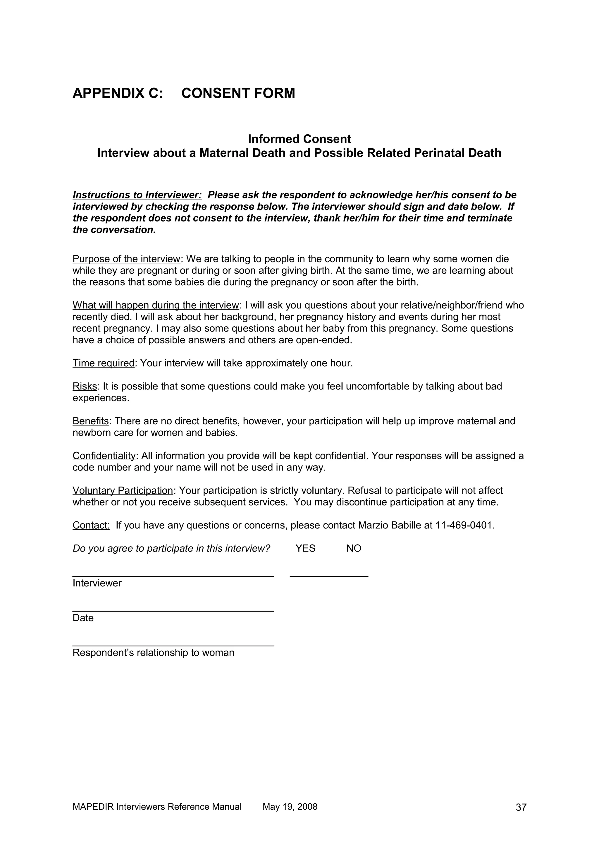 APPENDIX C:               CONSENT FORM


                                Informed Consent
      Interview about a Maternal Death and Possible Related Perinatal Death


Instructions to Interviewer: Please ask the respondent to acknowledge her/his consent to be
interviewed by checking the response below. The interviewer should sign and date below. If
the respondent does not consent to the interview, thank her/him for their time and terminate
the conversation.

Purpose of the interview: We are talking to people in the community to learn why some women die
while they are pregnant or during or soon after giving birth. At the same time, we are learning about
the reasons that some babies die during the pregnancy or soon after the birth.

What will happen during the interview: I will ask you questions about your relative/neighbor/friend who
recently died. I will ask about her background, her pregnancy history and events during her most
recent pregnancy. I may also some questions about her baby from this pregnancy. Some questions
have a choice of possible answers and others are open-ended.

Time required: Your interview will take approximately one hour.

Risks: It is possible that some questions could make you feel uncomfortable by talking about bad
experiences.

Benefits: There are no direct benefits, however, your participation will help up improve maternal and
newborn care for women and babies.

Confidentiality: All information you provide will be kept confidential. Your responses will be assigned a
code number and your name will not be used in any way.

Voluntary Participation: Your participation is strictly voluntary. Refusal to participate will not affect
whether or not you receive subsequent services. You may discontinue participation at any time.

Contact: If you have any questions or concerns, please contact Marzio Babille at 11-469-0401.

Do you agree to participate in this interview?        YES         NO

____________________________________                 ______________
Interviewer

____________________________________
Date

____________________________________
Respondent’s relationship to woman




MAPEDIR Interviewers Reference Manual         May 19, 2008                                                  37
 