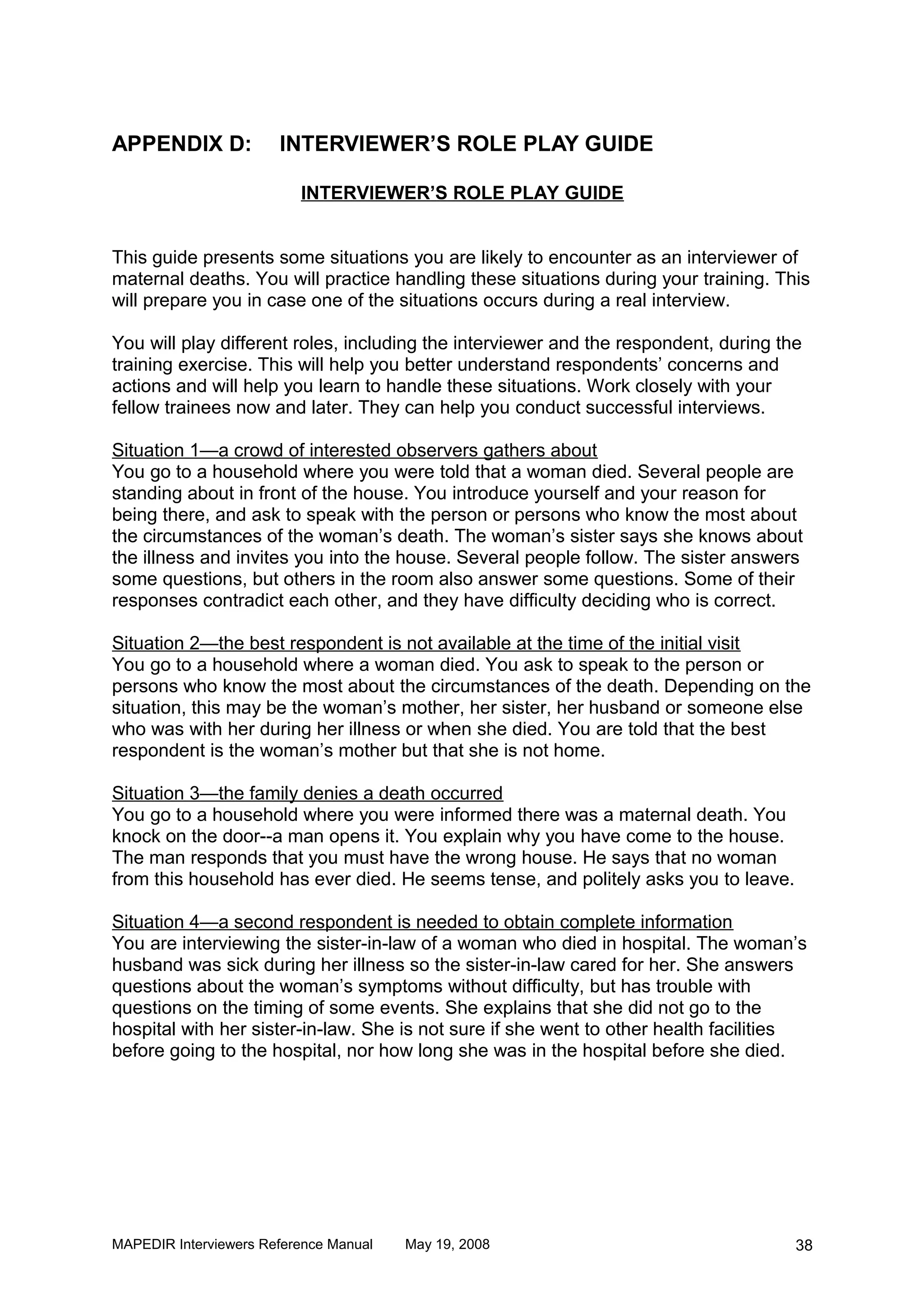 APPENDIX D:            INTERVIEWER’S ROLE PLAY GUIDE

                          INTERVIEWER’S ROLE PLAY GUIDE


This guide presents some situations you are likely to encounter as an interviewer of
maternal deaths. You will practice handling these situations during your training. This
will prepare you in case one of the situations occurs during a real interview.

You will play different roles, including the interviewer and the respondent, during the
training exercise. This will help you better understand respondents’ concerns and
actions and will help you learn to handle these situations. Work closely with your
fellow trainees now and later. They can help you conduct successful interviews.

Situation 1—a crowd of interested observers gathers about
You go to a household where you were told that a woman died. Several people are
standing about in front of the house. You introduce yourself and your reason for
being there, and ask to speak with the person or persons who know the most about
the circumstances of the woman’s death. The woman’s sister says she knows about
the illness and invites you into the house. Several people follow. The sister answers
some questions, but others in the room also answer some questions. Some of their
responses contradict each other, and they have difficulty deciding who is correct.

Situation 2—the best respondent is not available at the time of the initial visit
You go to a household where a woman died. You ask to speak to the person or
persons who know the most about the circumstances of the death. Depending on the
situation, this may be the woman’s mother, her sister, her husband or someone else
who was with her during her illness or when she died. You are told that the best
respondent is the woman’s mother but that she is not home.

Situation 3—the family denies a death occurred
You go to a household where you were informed there was a maternal death. You
knock on the door--a man opens it. You explain why you have come to the house.
The man responds that you must have the wrong house. He says that no woman
from this household has ever died. He seems tense, and politely asks you to leave.

Situation 4—a second respondent is needed to obtain complete information
You are interviewing the sister-in-law of a woman who died in hospital. The woman’s
husband was sick during her illness so the sister-in-law cared for her. She answers
questions about the woman’s symptoms without difficulty, but has trouble with
questions on the timing of some events. She explains that she did not go to the
hospital with her sister-in-law. She is not sure if she went to other health facilities
before going to the hospital, nor how long she was in the hospital before she died.




MAPEDIR Interviewers Reference Manual   May 19, 2008                                  38
 