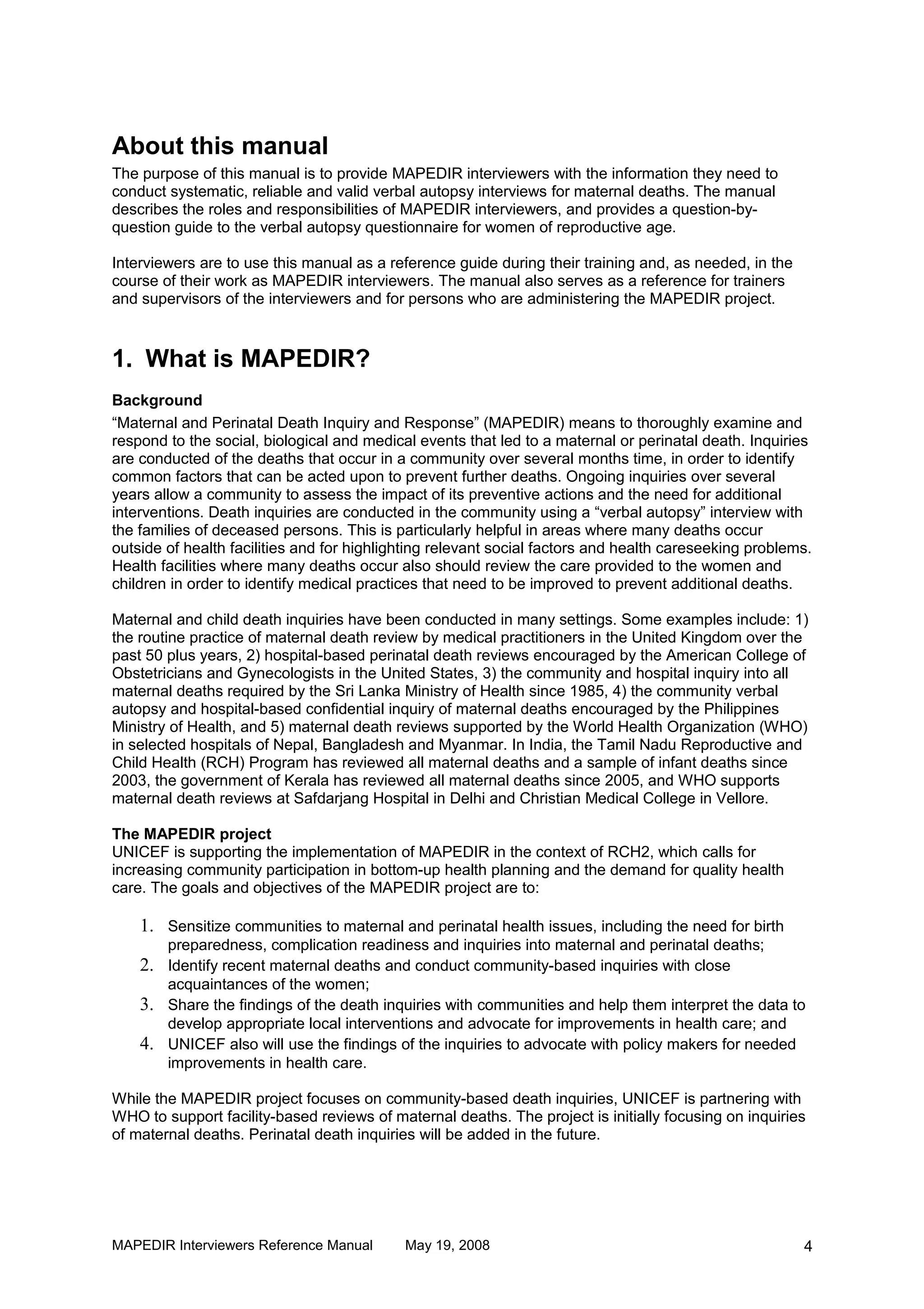 About this manual
The purpose of this manual is to provide MAPEDIR interviewers with the information they need to
conduct systematic, reliable and valid verbal autopsy interviews for maternal deaths. The manual
describes the roles and responsibilities of MAPEDIR interviewers, and provides a question-by-
question guide to the verbal autopsy questionnaire for women of reproductive age.

Interviewers are to use this manual as a reference guide during their training and, as needed, in the
course of their work as MAPEDIR interviewers. The manual also serves as a reference for trainers
and supervisors of the interviewers and for persons who are administering the MAPEDIR project.



1. What is MAPEDIR?
Background
“Maternal and Perinatal Death Inquiry and Response” (MAPEDIR) means to thoroughly examine and
respond to the social, biological and medical events that led to a maternal or perinatal death. Inquiries
are conducted of the deaths that occur in a community over several months time, in order to identify
common factors that can be acted upon to prevent further deaths. Ongoing inquiries over several
years allow a community to assess the impact of its preventive actions and the need for additional
interventions. Death inquiries are conducted in the community using a “verbal autopsy” interview with
the families of deceased persons. This is particularly helpful in areas where many deaths occur
outside of health facilities and for highlighting relevant social factors and health careseeking problems.
Health facilities where many deaths occur also should review the care provided to the women and
children in order to identify medical practices that need to be improved to prevent additional deaths.

Maternal and child death inquiries have been conducted in many settings. Some examples include: 1)
the routine practice of maternal death review by medical practitioners in the United Kingdom over the
past 50 plus years, 2) hospital-based perinatal death reviews encouraged by the American College of
Obstetricians and Gynecologists in the United States, 3) the community and hospital inquiry into all
maternal deaths required by the Sri Lanka Ministry of Health since 1985, 4) the community verbal
autopsy and hospital-based confidential inquiry of maternal deaths encouraged by the Philippines
Ministry of Health, and 5) maternal death reviews supported by the World Health Organization (WHO)
in selected hospitals of Nepal, Bangladesh and Myanmar. In India, the Tamil Nadu Reproductive and
Child Health (RCH) Program has reviewed all maternal deaths and a sample of infant deaths since
2003, the government of Kerala has reviewed all maternal deaths since 2005, and WHO supports
maternal death reviews at Safdarjang Hospital in Delhi and Christian Medical College in Vellore.

The MAPEDIR project
UNICEF is supporting the implementation of MAPEDIR in the context of RCH2, which calls for
increasing community participation in bottom-up health planning and the demand for quality health
care. The goals and objectives of the MAPEDIR project are to:

    1. Sensitize communities to maternal and perinatal health issues, including the need for birth
       preparedness, complication readiness and inquiries into maternal and perinatal deaths;
    2. Identify recent maternal deaths and conduct community-based inquiries with close
       acquaintances of the women;
    3. Share the findings of the death inquiries with communities and help them interpret the data to
       develop appropriate local interventions and advocate for improvements in health care; and
    4. UNICEF also will use the findings of the inquiries to advocate with policy makers for needed
       improvements in health care.

While the MAPEDIR project focuses on community-based death inquiries, UNICEF is partnering with
WHO to support facility-based reviews of maternal deaths. The project is initially focusing on inquiries
of maternal deaths. Perinatal death inquiries will be added in the future.




MAPEDIR Interviewers Reference Manual       May 19, 2008                                                4
 