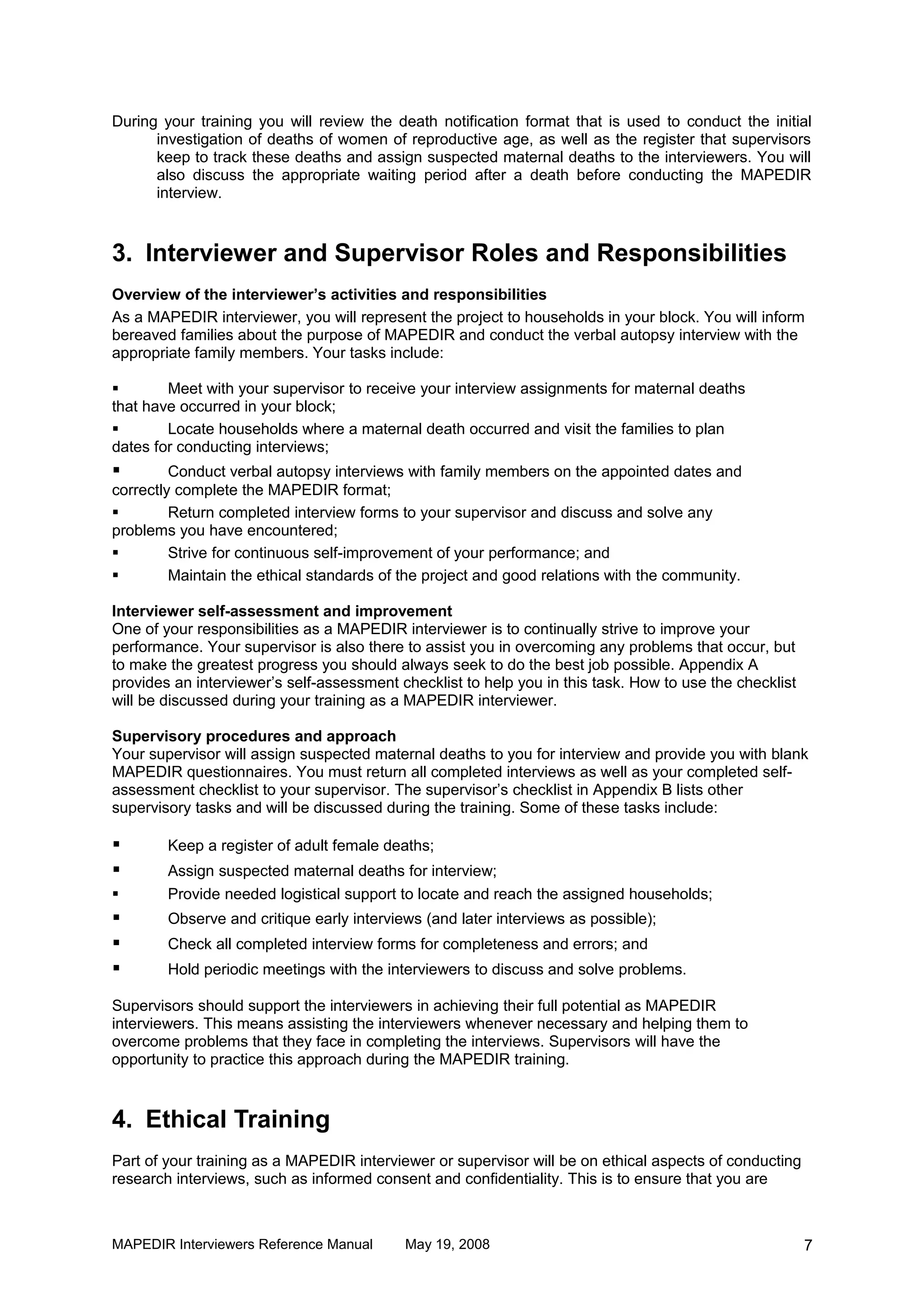 During your training you will review the death notification format that is used to conduct the initial
      investigation of deaths of women of reproductive age, as well as the register that supervisors
      keep to track these deaths and assign suspected maternal deaths to the interviewers. You will
      also discuss the appropriate waiting period after a death before conducting the MAPEDIR
      interview.



3. Interviewer and Supervisor Roles and Responsibilities
Overview of the interviewer’s activities and responsibilities
As a MAPEDIR interviewer, you will represent the project to households in your block. You will inform
bereaved families about the purpose of MAPEDIR and conduct the verbal autopsy interview with the
appropriate family members. Your tasks include:

       Meet with your supervisor to receive your interview assignments for maternal deaths
that have occurred in your block;
       Locate households where a maternal death occurred and visit the families to plan
dates for conducting interviews;
        Conduct verbal autopsy interviews with family members on the appointed dates and
correctly complete the MAPEDIR format;
        Return completed interview forms to your supervisor and discuss and solve any
problems you have encountered;
        Strive for continuous self-improvement of your performance; and
        Maintain the ethical standards of the project and good relations with the community.

Interviewer self-assessment and improvement
One of your responsibilities as a MAPEDIR interviewer is to continually strive to improve your
performance. Your supervisor is also there to assist you in overcoming any problems that occur, but
to make the greatest progress you should always seek to do the best job possible. Appendix A
provides an interviewer’s self-assessment checklist to help you in this task. How to use the checklist
will be discussed during your training as a MAPEDIR interviewer.

Supervisory procedures and approach
Your supervisor will assign suspected maternal deaths to you for interview and provide you with blank
MAPEDIR questionnaires. You must return all completed interviews as well as your completed self-
assessment checklist to your supervisor. The supervisor’s checklist in Appendix B lists other
supervisory tasks and will be discussed during the training. Some of these tasks include:

       Keep a register of adult female deaths;
       Assign suspected maternal deaths for interview;
       Provide needed logistical support to locate and reach the assigned households;
       Observe and critique early interviews (and later interviews as possible);
       Check all completed interview forms for completeness and errors; and
       Hold periodic meetings with the interviewers to discuss and solve problems.

Supervisors should support the interviewers in achieving their full potential as MAPEDIR
interviewers. This means assisting the interviewers whenever necessary and helping them to
overcome problems that they face in completing the interviews. Supervisors will have the
opportunity to practice this approach during the MAPEDIR training.



4. Ethical Training
Part of your training as a MAPEDIR interviewer or supervisor will be on ethical aspects of conducting
research interviews, such as informed consent and confidentiality. This is to ensure that you are



MAPEDIR Interviewers Reference Manual      May 19, 2008                                                  7
 