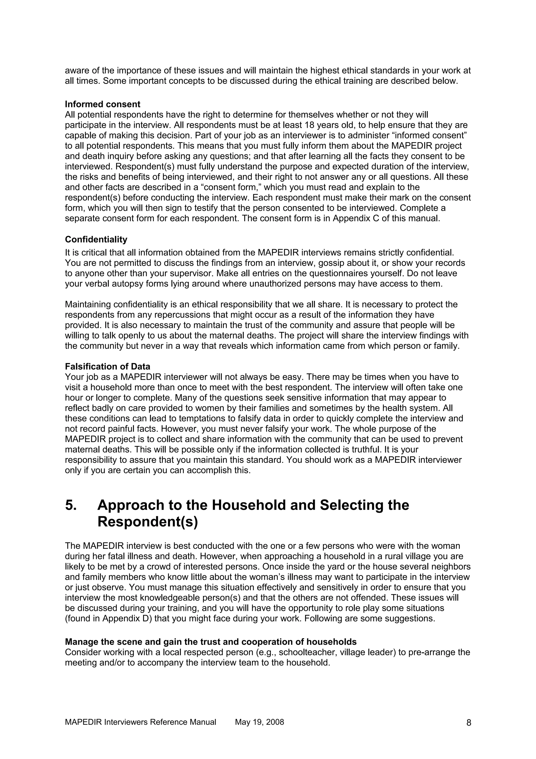aware of the importance of these issues and will maintain the highest ethical standards in your work at
all times. Some important concepts to be discussed during the ethical training are described below.

Informed consent
All potential respondents have the right to determine for themselves whether or not they will
participate in the interview. All respondents must be at least 18 years old, to help ensure that they are
capable of making this decision. Part of your job as an interviewer is to administer “informed consent”
to all potential respondents. This means that you must fully inform them about the MAPEDIR project
and death inquiry before asking any questions; and that after learning all the facts they consent to be
interviewed. Respondent(s) must fully understand the purpose and expected duration of the interview,
the risks and benefits of being interviewed, and their right to not answer any or all questions. All these
and other facts are described in a “consent form,” which you must read and explain to the
respondent(s) before conducting the interview. Each respondent must make their mark on the consent
form, which you will then sign to testify that the person consented to be interviewed. Complete a
separate consent form for each respondent. The consent form is in Appendix C of this manual.

Confidentiality
It is critical that all information obtained from the MAPEDIR interviews remains strictly confidential.
You are not permitted to discuss the findings from an interview, gossip about it, or show your records
to anyone other than your supervisor. Make all entries on the questionnaires yourself. Do not leave
your verbal autopsy forms lying around where unauthorized persons may have access to them.

Maintaining confidentiality is an ethical responsibility that we all share. It is necessary to protect the
respondents from any repercussions that might occur as a result of the information they have
provided. It is also necessary to maintain the trust of the community and assure that people will be
willing to talk openly to us about the maternal deaths. The project will share the interview findings with
the community but never in a way that reveals which information came from which person or family.

Falsification of Data
Your job as a MAPEDIR interviewer will not always be easy. There may be times when you have to
visit a household more than once to meet with the best respondent. The interview will often take one
hour or longer to complete. Many of the questions seek sensitive information that may appear to
reflect badly on care provided to women by their families and sometimes by the health system. All
these conditions can lead to temptations to falsify data in order to quickly complete the interview and
not record painful facts. However, you must never falsify your work. The whole purpose of the
MAPEDIR project is to collect and share information with the community that can be used to prevent
maternal deaths. This will be possible only if the information collected is truthful. It is your
responsibility to assure that you maintain this standard. You should work as a MAPEDIR interviewer
only if you are certain you can accomplish this.



5.      Approach to the Household and Selecting the
        Respondent(s)
The MAPEDIR interview is best conducted with the one or a few persons who were with the woman
during her fatal illness and death. However, when approaching a household in a rural village you are
likely to be met by a crowd of interested persons. Once inside the yard or the house several neighbors
and family members who know little about the woman’s illness may want to participate in the interview
or just observe. You must manage this situation effectively and sensitively in order to ensure that you
interview the most knowledgeable person(s) and that the others are not offended. These issues will
be discussed during your training, and you will have the opportunity to role play some situations
(found in Appendix D) that you might face during your work. Following are some suggestions.

Manage the scene and gain the trust and cooperation of households
Consider working with a local respected person (e.g., schoolteacher, village leader) to pre-arrange the
meeting and/or to accompany the interview team to the household.




MAPEDIR Interviewers Reference Manual       May 19, 2008                                                  8
 