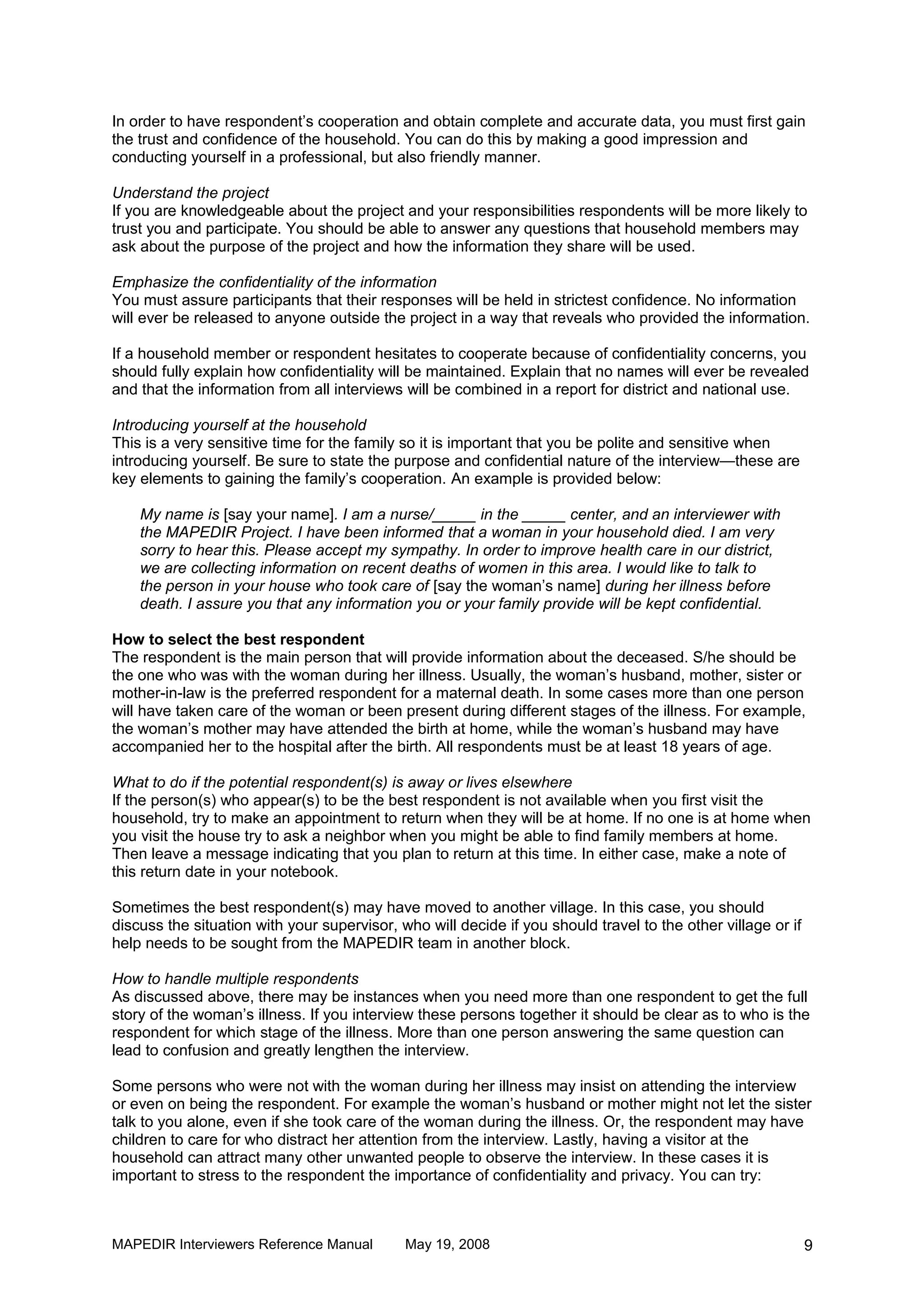 In order to have respondent’s cooperation and obtain complete and accurate data, you must first gain
the trust and confidence of the household. You can do this by making a good impression and
conducting yourself in a professional, but also friendly manner.

Understand the project
If you are knowledgeable about the project and your responsibilities respondents will be more likely to
trust you and participate. You should be able to answer any questions that household members may
ask about the purpose of the project and how the information they share will be used.

Emphasize the confidentiality of the information
You must assure participants that their responses will be held in strictest confidence. No information
will ever be released to anyone outside the project in a way that reveals who provided the information.

If a household member or respondent hesitates to cooperate because of confidentiality concerns, you
should fully explain how confidentiality will be maintained. Explain that no names will ever be revealed
and that the information from all interviews will be combined in a report for district and national use.

Introducing yourself at the household
This is a very sensitive time for the family so it is important that you be polite and sensitive when
introducing yourself. Be sure to state the purpose and confidential nature of the interview—these are
key elements to gaining the family’s cooperation. An example is provided below:

    My name is [say your name]. I am a nurse/_____ in the _____ center, and an interviewer with
    the MAPEDIR Project. I have been informed that a woman in your household died. I am very
    sorry to hear this. Please accept my sympathy. In order to improve health care in our district,
    we are collecting information on recent deaths of women in this area. I would like to talk to
    the person in your house who took care of [say the woman’s name] during her illness before
    death. I assure you that any information you or your family provide will be kept confidential.

How to select the best respondent
The respondent is the main person that will provide information about the deceased. S/he should be
the one who was with the woman during her illness. Usually, the woman’s husband, mother, sister or
mother-in-law is the preferred respondent for a maternal death. In some cases more than one person
will have taken care of the woman or been present during different stages of the illness. For example,
the woman’s mother may have attended the birth at home, while the woman’s husband may have
accompanied her to the hospital after the birth. All respondents must be at least 18 years of age.

What to do if the potential respondent(s) is away or lives elsewhere
If the person(s) who appear(s) to be the best respondent is not available when you first visit the
household, try to make an appointment to return when they will be at home. If no one is at home when
you visit the house try to ask a neighbor when you might be able to find family members at home.
Then leave a message indicating that you plan to return at this time. In either case, make a note of
this return date in your notebook.

Sometimes the best respondent(s) may have moved to another village. In this case, you should
discuss the situation with your supervisor, who will decide if you should travel to the other village or if
help needs to be sought from the MAPEDIR team in another block.

How to handle multiple respondents
As discussed above, there may be instances when you need more than one respondent to get the full
story of the woman’s illness. If you interview these persons together it should be clear as to who is the
respondent for which stage of the illness. More than one person answering the same question can
lead to confusion and greatly lengthen the interview.

Some persons who were not with the woman during her illness may insist on attending the interview
or even on being the respondent. For example the woman’s husband or mother might not let the sister
talk to you alone, even if she took care of the woman during the illness. Or, the respondent may have
children to care for who distract her attention from the interview. Lastly, having a visitor at the
household can attract many other unwanted people to observe the interview. In these cases it is
important to stress to the respondent the importance of confidentiality and privacy. You can try:



MAPEDIR Interviewers Reference Manual        May 19, 2008                                                     9
 