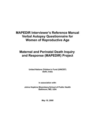 MAPEDIR Interviewer’s Reference Manual
   Verbal Autopsy Questionnaire for
     Women of Reproductive Age


  Maternal and Perinatal Death Inquiry
   and Response (MAPEDIR) Project



         United Nations Children’s Fund (UNICEF)
                       Delhi, India




                   in association with:

     Johns Hopkins Bloomberg School of Public Health
                   Baltimore, MD, USA




                      May 19, 2008
 