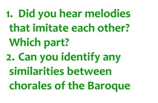 1. Did you hear melodies 
that imitate each other? 
Which part? 
2. Can you identify any 
similarities between 
chorales of the Baroque 
 