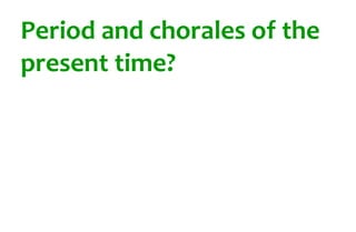 Period and chorales of the 
present time? 

