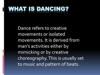 WHAT IS DANCING?
Dance refers to creative
movements or isolated
movements. It is derived from
man’s activities either by
mimicking or by creative
choreography.This is usually set
to music and pattern of beats.
 