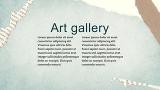 Art gallery
Lorem ipsum dolor sit amet,
consectetur adipiscing elit.
Vivamus quis ultrices felis.
Fusce sapien nunc, posuere at
mauris sed, sagittis luctus erat.
Integer sollicitudin pellentesque
dolor ac suscipit. Duis quis
commodo mauris.
Lorem ipsum dolor sit amet,
consectetur adipiscing elit.
Vivamus quis ultrices felis.
Fusce sapien nunc, posuere at
mauris sed, sagittis luctus erat.
Integer sollicitudin pellentesque
dolor ac suscipit. Duis quis
commodo mauris.
 