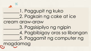_______1. Paggupit ng kuko
_______2. Pagkain ng cake at ice
cream araw-araw
_______3. Pagsisipilyo ng ngipin
_______4. Pagbibigay oras sa libangan
_______5. Paggamit ng computer ng
magdamag
 