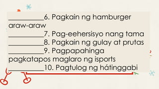 __________6. Pagkain ng hamburger
araw-araw
__________7. Pag-eehersisyo nang tama
__________8. Pagkain ng gulay at prutas
__________9. Pagpapahinga
pagkatapos maglaro ng isports
__________10. Pagtulog ng hátinggabi
 
