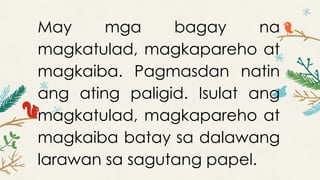 May mga bagay na
magkatulad, magkapareho at
magkaiba. Pagmasdan natin
ang ating paligid. Isulat ang
magkatulad, magkapareho at
magkaiba batay sa dalawang
larawan sa sagutang papel.
 
