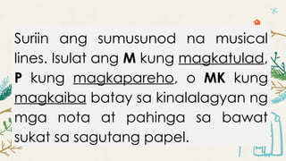 Suriin ang sumusunod na musical
lines. Isulat ang M kung magkatulad,
P kung magkapareho, o MK kung
magkaiba batay sa kinalalagyan ng
mga nota at pahinga sa bawat
sukat sa sagutang papel.
 