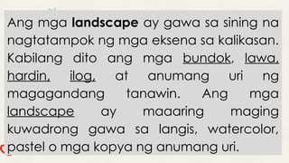Ang mga landscape ay gawa sa sining na
nagtatampok ng mga eksena sa kalikasan.
Kabilang dito ang mga bundok, lawa,
hardin, ilog, at anumang uri ng
magagandang tanawin. Ang mga
landscape ay maaaring maging
kuwadrong gawa sa langis, watercolor,
pastel o mga kopya ng anumang uri.
 