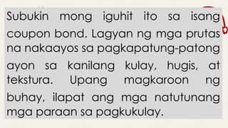 Subukin mong iguhit ito sa isang
coupon bond. Lagyan ng mga prutas
na nakaayos sa pagkapatung-patong
ayon sa kanilang kulay, hugis, at
tekstura. Upang magkaroon ng
buhay, ilapat ang mga natutunang
mga paraan sa pagkukulay.
 