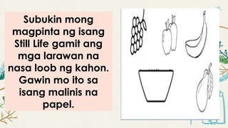 Subukin mong
magpinta ng isang
Still Life gamit ang
mga larawan na
nasa loob ng kahon.
Gawin mo ito sa
isang malinis na
papel.
 