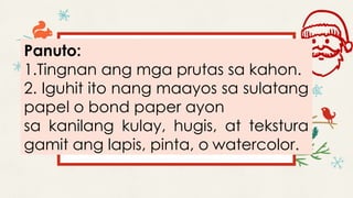Panuto:
1.Tingnan ang mga prutas sa kahon.
2. Iguhit ito nang maayos sa sulatang
papel o bond paper ayon
sa kanilang kulay, hugis, at tekstura
gamit ang lapis, pinta, o watercolor.
 