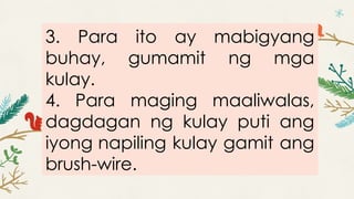 3. Para ito ay mabigyang
buhay, gumamit ng mga
kulay.
4. Para maging maaliwalas,
dagdagan ng kulay puti ang
iyong napiling kulay gamit ang
brush-wire.
 