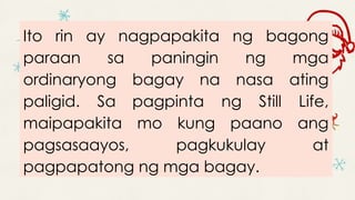 Ito rin ay nagpapakita ng bagong
paraan sa paningin ng mga
ordinaryong bagay na nasa ating
paligid. Sa pagpinta ng Still Life,
maipapakita mo kung paano ang
pagsasaayos, pagkukulay at
pagpapatong ng mga bagay.
 