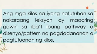 Ang mga kilos na iyong natutuhan sa
nakaraang leksyon ay maaaring
gawin sa iba’t ibang pathway o
disenyo/pattern na pagdadananan o
pagtutuonan ng kilos.
 